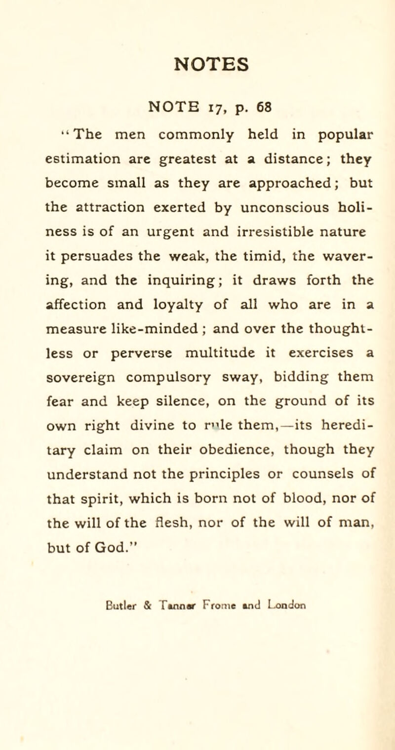 NOTE 17, p. 68 “The men commonly held in popular estimation are greatest at a distance; they become small as they are approached; but the attraction exerted by unconscious holi¬ ness is of an urgent and irresistible nature it persuades the weak, the timid, the waver¬ ing, and the inquiring; it draws forth the affection and loyalty of all who are in a measure like-minded ; and over the thought¬ less or perverse multitude it exercises a sovereign compulsory sway, bidding them fear and keep silence, on the ground of its own right divine to rle them,—its heredi¬ tary claim on their obedience, though they understand not the principles or counsels of that spirit, which is born not of blood, nor of the will of the flesh, nor of the will of man, but of God.” Butler & Tenner Frorne end London