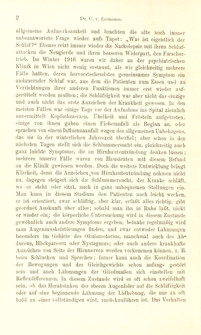 allgemeine Aufmerksamkeit und brachten die alte noch immer unbeantwortete Frage wieder aufs Tapet: „Was ist eigentlich der Schlaf?“ Ebenso reizt immer wieder die Narkolepsie mit ihren Schlaf¬ attacken die Neugierde und ihren besseren Widerpart, den Forscher¬ trieb. Im Winter 1916 waren wir daher an der psychiatrischen Klinik in Wien nicht wenig erstaunt, als wir gleichzeitig mehrere Fälle hatten, deren hervorstechendstes gemeinsames Symptom ein andauernder Schlaf war, aus dem die Patienten zum Essen und zu Verrichtungen ihrer anderen Funktionen immer erst wieder auf¬ gerüttelt werden mußten; die Schläfrigkeit war aber nicht das einzige und auch nicht das erste Anzeichen der Krankheit gewesen. In den meisten Fällen war einige Tage vor der Aufnahme ins Spital ziemlich unvermittelt Kopfschmerzen, Übelkeit und Frösteln aufgetreten, einige von ihnen gaben einen Fieberanfall als Beginn au, oder sprachen von einem Influenzaanfall wegen des allgemeinen Unbehagens, das sie in der winterlichen Jahreszeit überfiel; aber schon in den nächsten Tagen stellt sich die Schlummersucht ein, gleichzeitig auch ganz leichte Symptome, die an Hirnhautentzündung denken lassen; mehrere unserer Fälle waren von Hausärzten mit diesem Befund an die Klinik gewiesen worden. Doch die weitere Entwicklung bringt Klarheit, denn die Anzeichen,(von Hirnhautentzündung nehmen nicht zu, dagegen steigert sich die Schlummersucht, der Kranke schläft, wo er steht oder sitzt, auch in ganz unbequemen Stellungen ein. Man kann in diesem Stadium den Patienten noch leicht wecken, er ist orientiert, zwar schläfrig, aber klar, erfaßt alles richtig, gibt geordnet Auskunft über alles; sobald man ihn in Kühe läßt, nickt er wieder ein; die körperliche Untersuchung wird in diesem Zustande gewöhnlich auch andere Symptome ergeben, beinahe regelmäßig wird man Augenmuskelstöruugen finden, und zwar entweder Lähmungen besonders im Gebiete des Okulomotorius, manchmal auch des Ab* ducens, Blickparesen oder Nystagmus; oder auch andere krankhafte Anzeichen von Seite der Hirnnerven werden Vorkommen können, z. B. beim Schlucken und Sprechen; ferner kann auch die Koordination der Bewegungen und des Gleichgewichts schon anfangs gestört sein und auch Lähmungen der Gliedmaßen sich eiustelleu mit Keflexdifterenzen. ln diesem Zustande wird es oft schon zweifelhaft sein, ob das Herabsinken der oberen Augenlider auf die Schläfrigkeit oder auf eine beginnende Lähmung der Lidhebung, die nur zu oft bald zu einer vollständigen wird, zurückzuführen ist. Das Verhalten