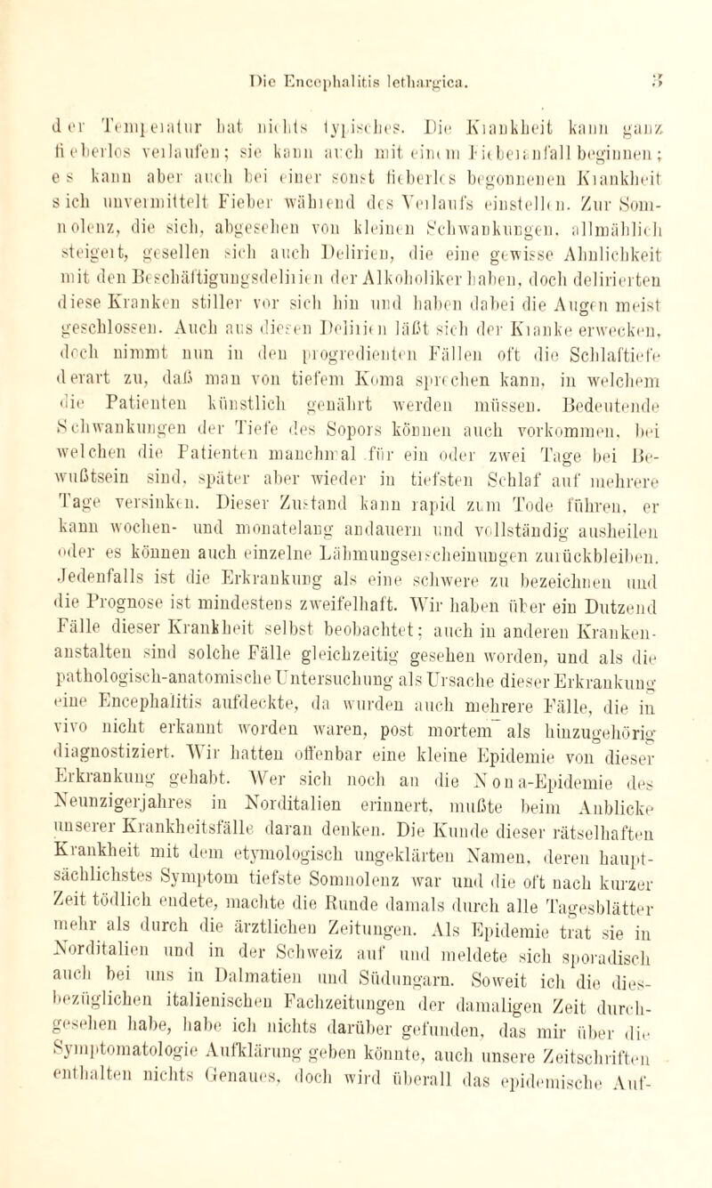 der Tempeiatur Lat nichts typisches. Hit; Kiankheit kann ganz fieberlos veilaufen; sie kann ai:ch mit einem Fitbeianfall beginnen; e s kann aber auch bei einer sonst fieberlcs begonnenen Kiankheit sich unvermittelt Fieber wählend des Yeilaufs einstellcn. Zur Som¬ nolenz, die sich, abgesehen von kleinen Schwankungen, allmählich steigeit, gesellen sich auch Delirien, die eine gewisse Ähnlichkeit mit den Beschäftigungsdeliiien der Alkoholiker haben, doch delirierten diese Kranken stiller vor sich hin und haben dabei die Augen meist geschlossen. Auch aus diesen Deliiien läßt sich der Kianke erwecken, doch nimmt nun in den progredienten Fällen oft die Schlaftiefe derart zu, daß man von tiefem Koma sprechen kann, in welchem die Patienten künstlich genährt werden müssen. Bedeutende Schwankungen der Tiefe des Sopors können auch Vorkommen, bei welchen die Patienten manchmal für ein oder zwei Tage bei Be¬ wußtsein sind, später aber wieder in tiefsten Schlaf auf mehrere läge versinken. Dieser Zustand kann rapid zum Tode führen, er kann wochen- und monatelang andauern und vollständig ausheilen oder es können auch einzelne Lähmungseischeinungen Zurückbleiben. Jedenfalls ist die Erkrankung als eine schwere zu bezeichnen und die Prognose ist mindestens zweifelhaft. Wir haben über ein Dutzend Fälle dieser Krankheit selbst beobachtet; auch in anderen Kranken¬ anstalten sind solche Fälle gleichzeitig gesehen worden, und als die pathologisch-anatomische Untersuchung als Ursache dieser Erkrankung eine Encephalitis aufdeckte, da wurden auch mehrere Fälle, die in \ivo nicht erkannt worden waren, post mortem als hinzugehörig* diagnostiziert. Wir hatten offenbar eine kleine Epidemie von dieser Erkrankung gehabt. Wer sich noch an die Nona-Epidemie des Neunzigerjahres in Norditalien erinnert, mußte beim Anblicke unserer Krankheitsfälle daran denken. Die Kunde dieser rätselhaften Krankheit mit dem etymologisch ungeklärten Namen, deren haupt¬ sächlichstes Symptom tiefste Somnolenz war und die oft nach kurzer Zeit tödlich endete, machte die Bunde damals durch alle Tagesblätter mein als durch die ärztlichen Zeitungen. Als Epidemie trat sie in Norditalien und in der Schweiz auf und meldete sich sporadisch auch bei uns in Dalmatien und Südungarn. Soweit ich die dies¬ bezüglichen italienischen Fachzeitungen der damaligen Zeit durch¬ gesehen habe, habe ich nichts darüber gefunden, das mir über die Symptomatologie Aufklärung geben könnte, auch unsere Zeitschriften enthalten nichts Genaues, doch wird überall das epidemische Auf-