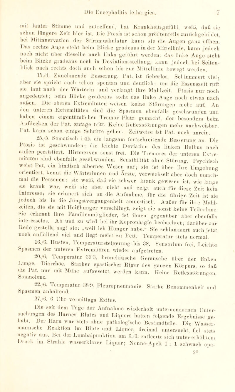 mit lauter Stimme und zutreffend, lat Krankheitsgefühl weih, daß sie schon längere Zeit hier ist. i ie I’tosis ist schon gröftcnteils zurückgebildet, bei .Mitinnervation der Stirnniuskulatur kann sie die Augen ganz öffnen. Das rechte Auge steht beim Blicke gradeaus in der Mittellinie, kann jedoch noch nicht über dieselbe nach links geführt werden; das linke Auge steht beim Blicke gradeaus noch in Deviationsstellung, kann jedoch bei Seiten¬ blick nach rechts doch auch schon bis zur Mittellinie bewegt werden. 15./4. Zunehmende Besserung. Bat. ist fieberlos. Schlummert viel; aber sie spricht auch schon spontan und deutlich; um die Essenszeit ruft sie laut nach der Wärterin und verlangt ihre Mahlzeit. Ptosis nur noch angedeutet; beim Blicke gradeaus steht das linke Auge noch etwas nach außen. Die oberen Extremitäten weisen keine Störungen mehr auf. An den unteien Extremitäten sind die Spasmen ebenfalls geschwunden und haben einem eigentümlichen Tremor Platz gemacht, der besonders beim Aufdecken der Pat. zutage tritt. Keine Eeflexstürungen mehr nachweisbar. Pat. kann schon einige Schritte gehen. Zeitweise ist Pat. noch unrein. 25. o. Somatisch 1 alt die langsam fortschreitende Besserung an. Die Ptosis ist geschwunden; die leichte Deviation des linken Bulbus nach außen persistiert. Hirnnerven sonst frei. Die Tremores der unteren Extre¬ mitäten sind ebenfalls geschwunden. Sensibilität ohne Störung. Psychisch weist Pat. ein kindisch albernes Wesen auf; sie ist über ihre Umgebung orientiert, kennt die Wärterinnen und Ärzte, verwechselt aber doch niancli- mal die Personen; sie weiß, daß sie schwer kiank gewesen ist, wie lange sie krank war, weiß sie aber nicht und zeigt auch für diese Zeit kein Interesse; sie erinnert sich an die Aufnahme, für die übrige Zeit ist sie jedoch bis in die Jüngstvergangenheit amnestisch. Außer für ihre Mahl¬ zeiten, die sie mit Heißhunger verschlingt, zeigt sie sonst keine Teilnahme, sie erkennt ihre Familienmitglieder, ist ihnen gegenüber aber ebenfalls interesselos. Ab und zu wird bei ihr Koprophngie beobachtet; darüber zur Bede gestellt, sagt sie: „weil ich Hunger habe.“ Sie schlummert auch jetzt noch auffallend viel und liegt meist zu Pett. Temperatur stets normal. 16./6. Husten, Temperatursteigerung bis 38. Sensorium frei. Leichte Spasmen der unteren Extremitäten wieder aufgetreten. 20./(h Temperatur 39-3, bronchitische Geräusche über der linken Lunge. Diarrhöe. Starker spastischer Eigor des ganzen Körpers, so daß die Pat. nur mit Mühe aufgesetzt werden kann. Keine Refiexstörungen. Somnolenz. 22. b. Temperatur 38-9. Pleuropneumonie. Starke Benommenheit und Spasmen anhaltend. 27./G. 6 Uhr vormittags Exitus. Die seit dem Tage der Aufnahme wiederholt unternommenen Unter¬ suchungen des Harnes, Blutes und Liquors hatten folgende Ergebnisse ge¬ habt. Der Harn war stets ohne pathologische Bestandteile. Die Wasser- mannsche Reaktion im Blute und Liquor, dreimal untersucht, fiel stets negativ aus. Bei der Lumbalpunktion am 6./3. enthielte sich unter erhöhtem