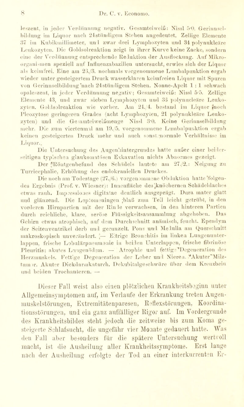 leszent, in jeder Verdünnung negativ. Gesamteiweiß: Nissl 5-0. Geriuusel- bildung im Liquor nach 24stündigem Stehen angedeutet. Zellige Elemente 37 im Kubikmillimeter, uul zwar drei Lymphozyten und 34 polynukleäre Leukozyten. Die Goldsolreaktion zeigt in ihrer Kurve keine Zacke, sondern eine der Verdünnung entsprechende Reduktion der Ausflockung. Auf Mikro¬ organismen speziell auf Intiuenzabazillen untersucht, erwies sich der Liquor als keimfrei. Eine am 23./B. nochmals vorgenommene Lumbalpunktion ergab wieder unter gesteigertem Druck wasserklaren keimfreien Liquor mit Spuren von Gerinnselbildung'nach 24stündigem Stehen. Nonne-Apelt 1 : 1 schwach opaleszent, in jeder Verdünnung negativ; Gesamteiweiß: Nissl 5 5. Zellige Elemente 43, und zwar sieben Lymphozyten und 33 polynucleäre Leuko¬ zyten. Goldsolreaktion wie vorher. Am 24. 4. bestand im Liquor Jnoch Pleozytose geringeren Grades (acht Lymphozyten, 21 polynukleäre Leuko¬ zyten) und die Ge^amteiweißmenge Nissl 3-0. Keine Gerinuselbildung mehr. Die zum viertenmal am 19.'5. vorgenommene Lumbalpunktion ergab keinen gesteigerten Druck mehr und auch sonst.-normale Verhältnisse im Liquor., Die Untersuchung des Augenhiutergruudes hatte außer einer beider¬ seitigen typischen glaukomatösen Exkavation nichts Abnormes gezeigt. Der ['Röntgenbefund des Schädels lautete am 27./2.: Neigung zu Turricephalie, Erhöhung des endokraniellen Druckes. Die noch am Todestage (27./G.) vorgenommene Obduktion hatte [folgen¬ des Ergebnis (Prof. v. Wiesner): Innenfläche des'.knöchernen Schädeldaches etwas rauh. Imp cessio nes digitatae deutlich ausgeprägt. Dura mater glatt uud glänzend. Die Leptomeningen ;blaß zum Teil leicht getrübt, in den vorderen Hirnpartien mit der Rinle verwachsen, in den hinteren Partien durch reichliche, klare, seröse Flüssigkeitsansammlung abgehoben. Das Gehirn etwas atrophisch, auf dem Durchschnitt anämisch, feucht. Ependym der Seitenventrikel derb und gerunzelt. Pons und Melulla am Querschnitt makroskopisch unverändert. ]— Eitrige Bron diitis im linken Lungenunter¬ lappen, frische Lobulärpueumonie in beiden Unterlappen, frische fibrinöse Pleuritis; akutes Lungenödem. — Atrophie und fettige'Degeneration des Herzmuskels. Fettige Degeneration der Leber und Nieren. ^Akuter'Milz- tum >r. Akuter Dickdarmkatarrh. Dekubitalgeschwüre über dem Kreuzbein und beiden Trochanteren. — Dieser Pall weist also einen plötzlichen Krankheitsbaginn unter Allgemeinsymptomen auf, im Verlaufe der Erkrankung treten Augen¬ muskelstörungen, Extremitätenparesen, Retiexstöruugen, Koordina¬ tionsstörungen, und ein ganz auffälliger Rigor auf. Im Vordergründe des Ivrankheitsbildes stellt jedoch die zeitweise bis zum Koma ge¬ steigerte Schlafsucht, die ungefähr vier Monate gedauert hatte. Was den Fall aber besonders für die spätere Untersuchung wertvoll macht, ist die Ausheilung aller Krankheitssymptome. Erst lange nach der Ausheilung erfolgte der Tod an einer interkurrenten Er- o o