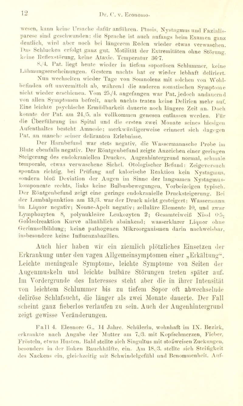 wesen, kann keine Ursache dafür anführen. Ptosis, Nystagmus und Fazialis¬ parese sind geschwunden; die Sprache ist auch anfangs beim Examen ganz deutlich, wird aber noch bei längerem Reden wieder etwas verwaschen. Das Schlucken erfolgt ganz gut. Motilität der Extremitäten ohne Störung, keine Reflexstörung, keine Ataxie. Temperatur 36w. S, 4. Pat. liegt heute wieder in tiefem soporösen Schlummer, keine Lähmungserscheinungen. Gestern nachts hat er wieder lebhaft deliriert. Nun wechselten wieder Tage von Somnolenz mit solchen von Woiil- befinden oft unvermittelt ab, während die anderen somatischen Symptome nickt wieder erschienen. Vom 2S./4. angefangen war Pat. jedoch andauernd von allen Symptomen befreit, auch nachts traten keine Delirien mehr auf. Eine leichte psychische Ermüdbarkeit dauerte noch längere Zeit an. Doch konnte der Pat. am 24./5. als vollkommen genesen entlassen werden. Für die Lbertiihrung ins Spital und die ersten zwei Monate seines hiesigen Aufenthaltes besteht Amnesie; merkwürdigerweise erinnert sich dagegen Pat. an manche seiner deliranten Erlebnisse. Der Harnbefund war stets negativ, die Wassermannsche Probe im Blute ebenfalls negativ. Der Röntgenbefund zeigte Anzeichen einer geringen Steigerung des endokraniellen Druckes. Augenhintergrund normal, schmale temporale, etwas verwaschene Sichel. Otologischer Befund: Zeigeversuch spontan richtig, bei Prüfung auf kalorische Reaktion kein Nystagmus, sondern bloß Deviation der Augen im Sinne der langsamen Nystagmus¬ komponente rechts, links keine Bulbusbewegungen, Vorbeizeigen typisch. Der Röntgenbefund zeigt eine geringe endokranielle Drucksteigerung. Bei der Lumbalpunktion am 13./3. war der Druck nicht gesteigert: Wassermann im Liquor negativ; Nonne-Apelt negativ; zelluläre Elemente 10, und zwar Lymphozyten 8, polynukleäre Leukozyten 2; Gesamteiweiß Nissl Oo- Goldsolreaktion Kurve allmählich absinkend; wasserklarer Liquor ohne Gerinnselbildung; keine pathogenen Mikroorganismen darin nachweisbar, insbesondere keine Influenzabazillen. Auch hier haben wir ein ziemlich plötzliches Einsetzen der Erkrankung unter den vagen Allgemeinsymptomen einer „Erkältung“. Leichte meningeale Symptome, leichte Symptome von Seiten der Augenmuskeln und leichte bulbäre Störungen treten später auf. Im Vordergründe des Interesses steht aber die in ihrer Intensität von leichtem Schlummer bis zu tiefem Sopor oft abwechselnde deliröse Schlafsucht, die länger als zwei Monate dauerte. Der Fall scheint ganz fieberlos verlaufen zu sein. Auch der Augenhintergrund zeigt gewisse Veränderungen. Fall 4. Eleonore G., 14 Jahre, Schülerin, wohnhaft im IX. Bezirk, erkrankte nach Angabe der Mutter am 7./3. mit Kopfschmerzen, Fieber. Frösteln, etwas Husten. Bald stellte sich Singultus mit stoßweisen Zuckungen, besonders in der linken Bauchhälfte, ein. Am 1S./3. stellte sich Steifigkeit des Nackens ein, gleichzeitig mit Schwindelgefühl und Benommenheit, Auf-