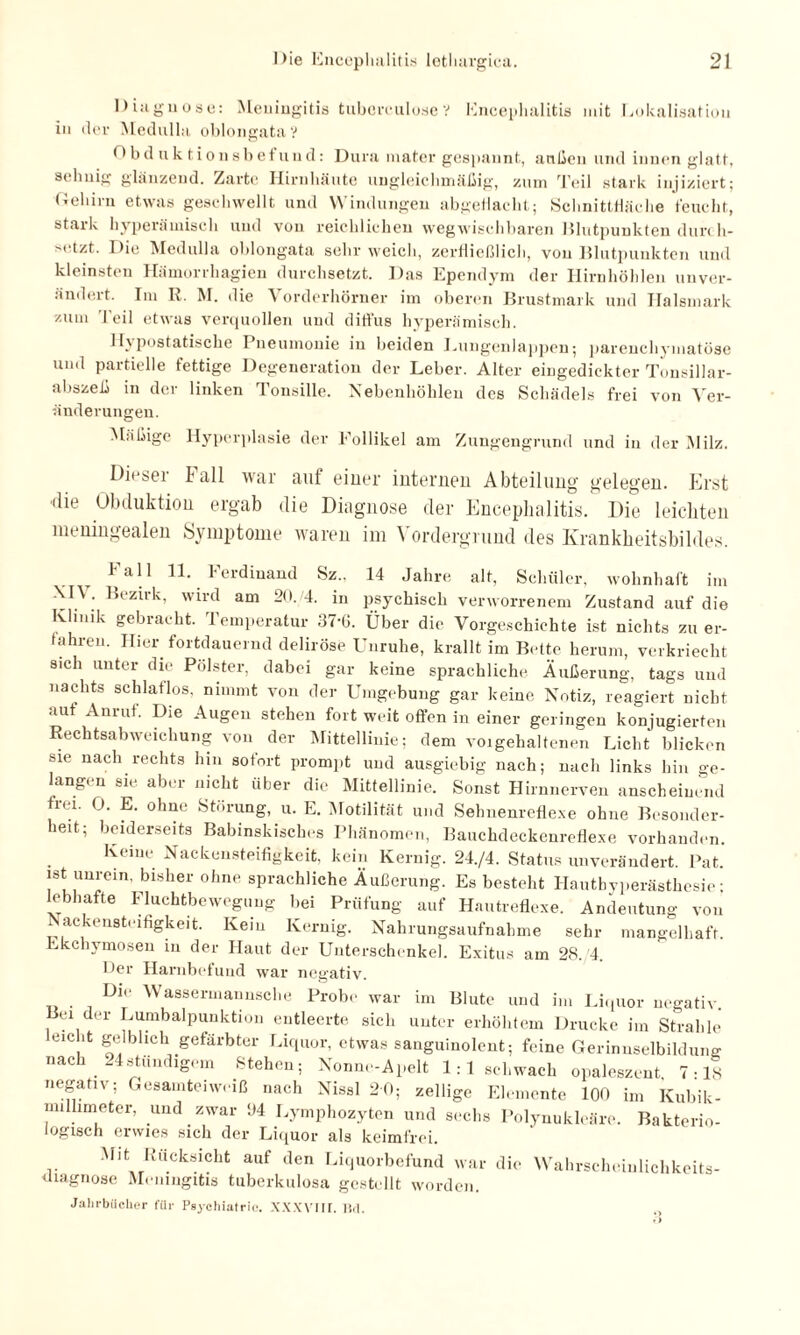 Diagnose: Meningitis tubcrculose? Encephalitis mit Lokalisation in der Medulla oblongatav Obduktionsbefund: Dura mater gespannt, außen und innen glatt, Sehnig glänzend. Zarte Hirnhäute ungleichmäßig, zum Teil stark injiziert; Gehirn etwas geschwellt und Windungen abgehackt; Schnittfläche feucht, stark hyperä wisch und von reichlichen weg wischbaren Blutpunkten durch- >(dzt. Die Medulla oblongata sehr weich, zerfließlich, von Blutpunkten und kleinsten Hämorrhagien durchsetzt. Das Ependym der Hirnhöhlen unver¬ ändert. Im R. M. die Vorderhörner im oberen Brustmark und Halsmark zum Teil etwas verquollen und diffus hyperämisch. Hypostatische Pneumonie in beiden Lungenlappen; parenchymatöse und partielle fettige Degeneration der Leber. Alter eingedickter Tonsillar- abszeß in der linken Tonsille. Nebenhöhlen des Schädels frei von Ver¬ änderungen. Mäßige Hyperplasie der Follikel am Zungengrund und in der Milz. Diesei Fall war auf einer internen Abteilung gelegen. Erst die Obduktion ergab die Diagnose der Encephalitis. Die leichten meningealen Symptome waren im Vordergrund des Krankheitsbildes. 1 all 11. Ferdinand Sz., 14 Jahre alt, Schüler, wohnhaft im -\n . Bezirk, wird am 20. 4. in psychisch verworrenem Zustand auf die Klinik gebracht. 1 emperatur 3<-6. Über die Vorgeschichte ist nichts zu er¬ fahren. Hier fortdauernd deliröse Unruhe, krallt im Bette herum, verkriecht sich unter die Polster, dabei gar keine sprachliche Äußerung, tags und nachts schlaflos, nimmt von der Umgebung gar keine Notiz, reagiert nicht aut Am ul. Die Augen stehen fort weit offen in einer geringen konjugierten Rechtsabweichung von der Mittellinie; dem voigehaltenen Licht blicken sie nach rechts hin sofort prompt und ausgiebig nach; nach links hin ge¬ langen sie aber nicht über die Mittellinie. Sonst Hirnnerven anscheinend frei. 0. E. ohne Störung, u. E. Motilität und Sehnenreflexe ohne Besonder¬ heit; beiderseits Babinskisches Phänomen, Bauchdeckenreflexe vorhanden. Keine Nackensteifigkeit, kein Kernig. 24./4. Status unverändert. Pat. ist unrein, bisher ohne sprachliche Äußerung. Es besteht Hautbyperästhesie; lebhafte Fluchtbewegung bei Prüfung auf Hautreflexe. Andeutung von i ac-enstt ifigkeit. Kein Kernig. Nahrungsaufnahme sehr mangelhaft. Ekchymoseu in der Haut der Unterschenkel. Exitus am 28. 4. Her Harnbefund war negativ. Di«- Wassermannsche Probe war im Blute und im Liquor negativ, ei der Lumbalpunktion entleerte sich unter erhöhtem Drucke im Strahle eml.t gelblich gefärbter Liquor, etwas sanguinolent; feine Gerinnselbildung »achtstündigem Stehen; Nonne-Apelt 1:1 schwach opaleszent 7-18 negativ; Gesamteiweiß nach Nissl 20; zellige Elemente 100 im Kubik¬ millimeter. und zwar 04 Lymphozyten und sechs Polynukleäre. Bakterio¬ logisch erwies sich der Li(1uor als keimfrei. Mit Rücksicht auf den Liquorbefund war die Wahrscheinlichkeits¬ diagnose Meningitis tuberkulosa gestellt worden. Jahrbücher für Psychiatric. XXXVIII. Bd. .,