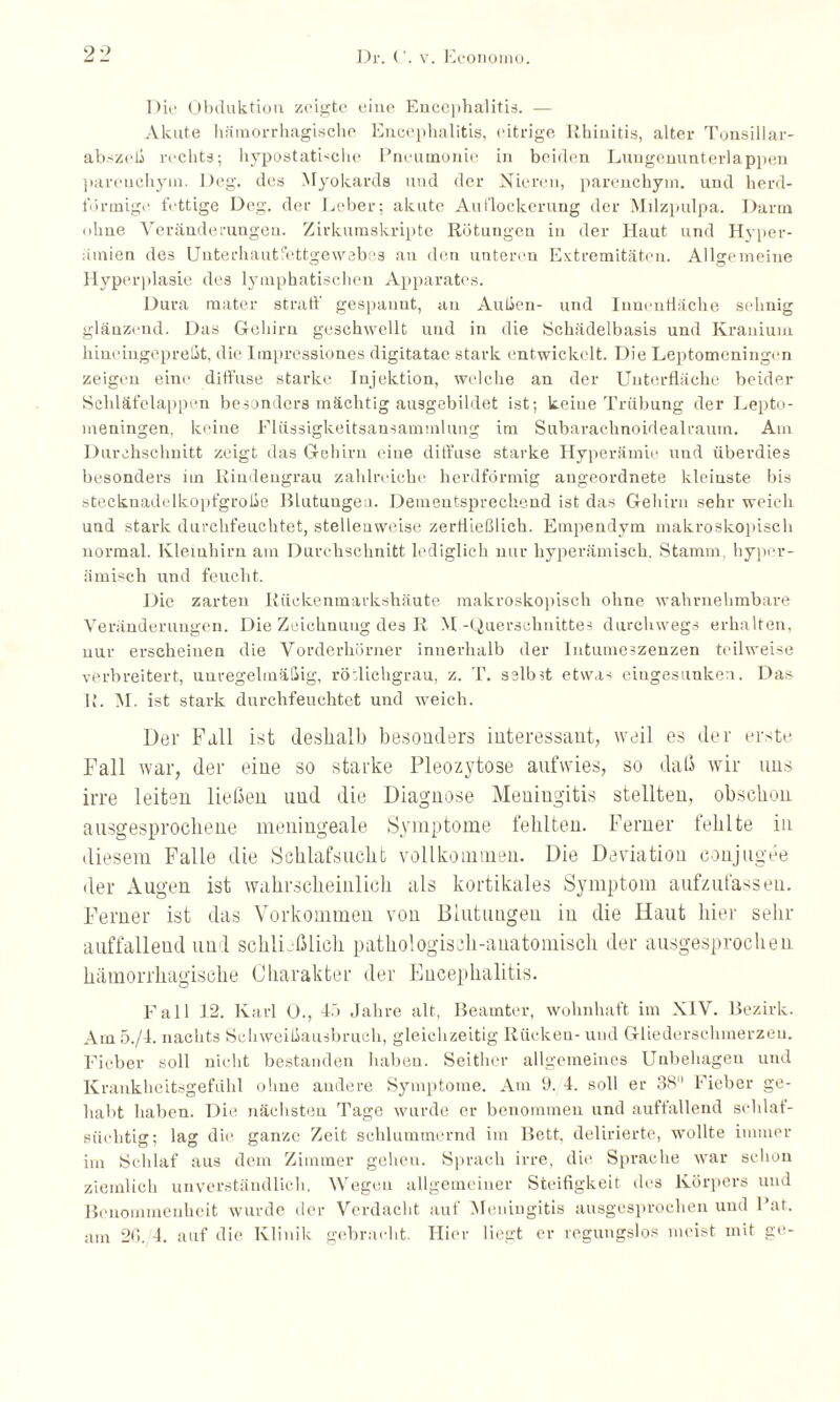 Dir Obduktion zeigte eine Encephalitis. — Akute hämorrhagische Encephalitis, eitrige Rhinitis, alter Tonsillar- abszeli rechts; hypostatbche Pneumonie in beiden Lungennnterlappen pareuchyin. Deg. des Myokards und der Nieren, parenchyin. und herd¬ förmige fettige Deg. der Leber; akute Auflockerung der Milzpulpa. Darm ohne Veränderungen. Zirkumskripte Rötungen in der Haut und Hyper¬ ämien des Unterhautfettgewebes an den unteren Extremitäten. Allgemeine Hyperplasie des lymphatischen Apparates. Dura mater straff gespannt, an Außen- und Innenfläche sehnig glänzend. Das Gehirn geschwellt und in die Schädelbasis und Krauium hineingepreßt, die Impressiones digitatae stark entwickelt. Die Leptomeningen zeigen eine diffuse starke Injektion, welche an der Unterfläche beider Schläfelappen besonders mächtig ausgebildet ist; keine Trübung der Lepto¬ meningen, keine Flüssigkeitsansammlung im Subarachnoidealraum. Am Durchschnitt zeigt das Gehirn eine diffuse starke Hyperämie und überdies besonders im Rindengrau zahlreiche herdförmig angeordnete kleinste bis stecknadelkopfgroße Blutungen. Dementsprechend ist das Gehirn sehr weich und stark durchfeuchtet, stellenweise zerfließlich. Empendym makroskopisch normal. Kleinhirn am Durchschnitt lediglich nur liyperämisch. Stamm, byper- ämisch und feucht. Die zarten Rückenmarkshäute makroskopisch ohne wahrnehmbare Veränderungen. Die Zeichnung des R M-Querschnittes durchwegs erhalten, nur erscheinen die Vorderhörner innerhalb der Intumeszenzen teilweise verbreitert, unregelmäßig, röflichgrau, z. T. selbst etwas eingesunken. Das R. M. ist stark durchfeuchtet und weich. Der Fall ist deshalb besonders interessant, weil es der erste Fall war, der eine so starke Pleozytose aufwies, so daß wir uns irre leiten ließen und die Diagnose Meningitis stellten, obschon ausgesprochene meningeale Symptome fehlten. Ferner fehlte in diesem Falle die Schlafsucht vollkommen. Die Deviation conjugee der Augen ist wahrscheinlich als kortikales Symptom aufzufassen. Ferner ist das Vorkommen von Blutungen in die Haut hier sehr auffalleud und schließlich pathologisch-anatomisch der ausgesprochen hämorrhagische Charakter der Encephalitis. Fall 12. Karl O., 45 Jahre alt, Beamter, wohnhaft im XIV. Bezirk. Am 5./I. nachts Schweißausbruch, gleichzeitig Rücken- und Gliederschmerzen. Fieber soll nicht bestanden haben. Seither allgemeines Unbehageu und Krankheitsgefühl ohne andere Symptome. Am 9. 4. soll er 38° Fieber ge¬ hallt haben. Die nächsten Tage wurde er benommen und auffallend schlaf- süchtig; lag die ganze Zeit schlummernd im Bett, delirierte, wollte immer im Schlaf aus dem Zimmer gehen. Sprach irre, die Sprache war schon ziemlich unverständlich. Wegen allgemeiner Steifigkeit des Körpers und Benommenheit wurde der Verdacht auf Meningitis ausgesprochen und Rat. am 2f>. 4. auf die Klinik gebracht. Hier liegt er regungslos meist mit ge-