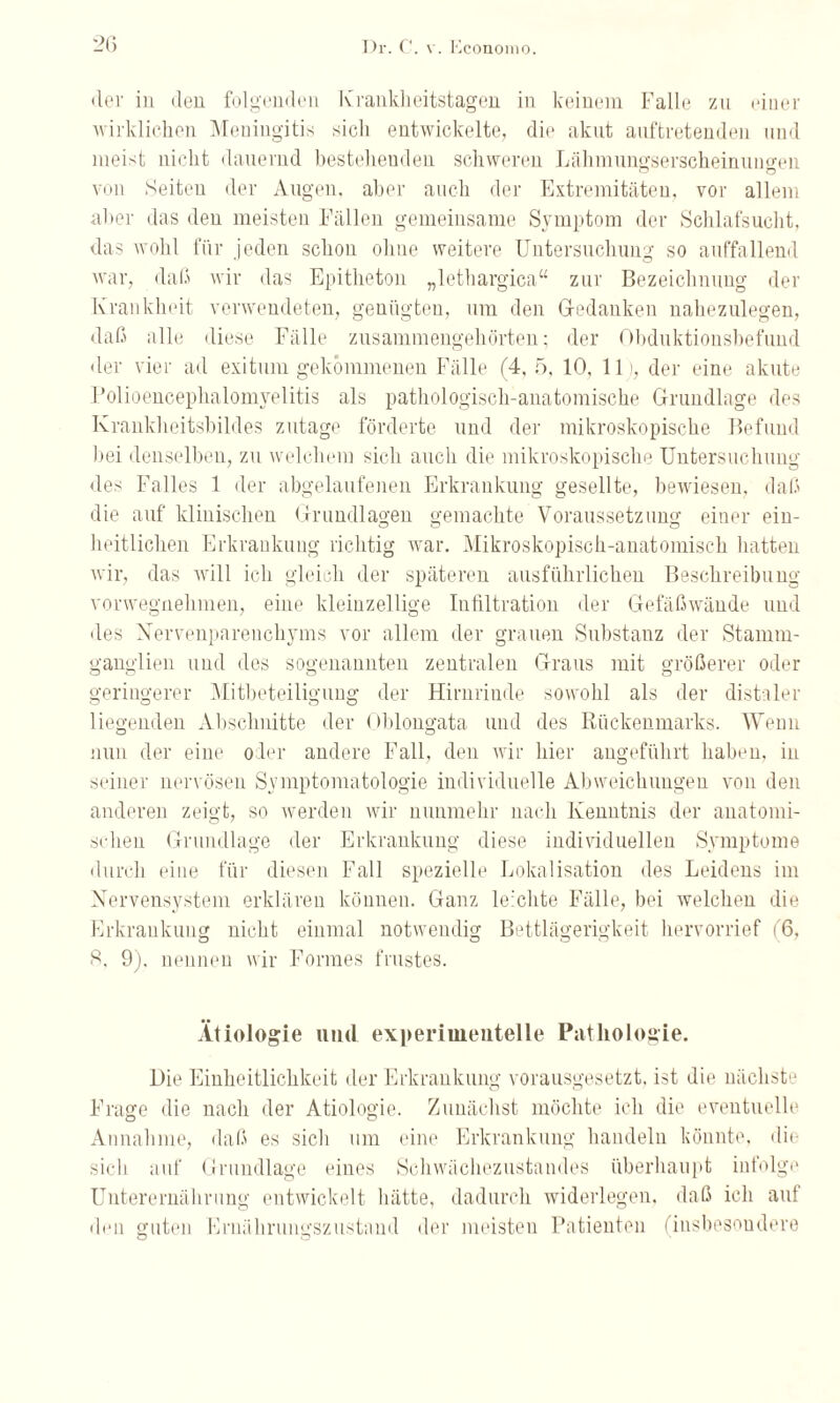 •ler in den folgenden Krankheitstagen in keinem Falle zu einer wirklichen Meningitis sich entwickelte, die akut auftretenden und meist nicht dauernd bestehenden schweren Lähmungserscheinuneren von Seiten der Augen, aber auch der Extremitäten, vor allem aber das den meisten Fällen gemeinsame Symptom der Schlafsucht, das wohl für jeden schon ohne weitere Untersuchung so auffallend war, daß wir das Epitheton „lethargica“ zur Bezeichnung der Krankheit verwendeten, genügten, um den Gedanken nahezulegen, daß alle diese Fälle zusammengehörten; der Obduktionsbefund der vier ad exituiu gekommenen Fälle (4,5, 10, 11), der eine akute Polioencephalomyelitis als pathologisch-anatomische Grundlage des Krankheitsbildes zutage förderte und der mikroskopische Befund bei denselben, zu welchem sich auch die mikroskopische Untersuchung des Falles 1 der abgelaufenen Erkrankung gesellte, bewiesen, daß die auf klinischen Grundlagen gemachte Voraussetzung einer ein¬ heitlichen Erkrankung richtig war. Mikroskopisch-anatomisch hatten wir, das will ich gleich der späteren ausführlichen Beschreibung vorwegnehmen, eine kleinzellige Infiltration der Gefäßwände und des Nervenparenchyms vor allem der grauen Substanz der Stamm¬ ganglien und des sogenannten zentralen Graus mit größerer oder geringerer Mitbeteiligung der Hirnrinde sowohl als der distaler liegenden Abschnitte der Oblongata und des Rückenmarks. W enu nun der eine oder andere Fall, den wir hier angeführt haben, in seiner nervösen Symptomatologie individuelle Abweichungen von den anderen zeigt, so werden wir nunmehr nach Kenntnis der anatomi¬ schen Grundlage der Erkrankung diese individuellen Symptome durch eine für diesen Fall spezielle Lokalisation des Leidens im Nervensystem erklären können. Ganz leichte Fälle, bei welchen die Erkrankung nicht einmal notwendig Bettlägerigkeit hervorrief (6, S. 9). nennen wir Formes frustes. Ätiologie und experimentelle Pathologie. Die Einheitlichkeit der Erkrankung vorausgesetzt, ist die nächste Frage die nach der Ätiologie. Zunächst möchte ich die eventuelle Annahme, daß es sich um eine Erkrankung handeln könnte, die sieb auf Grundlage eines Schwächezustandes überhaupt infolge Unterernährung entwickelt lüitte, dadurch widerlegen, daß ich auf den guten Ernährungszustand der meisten Patienten (insbesondere