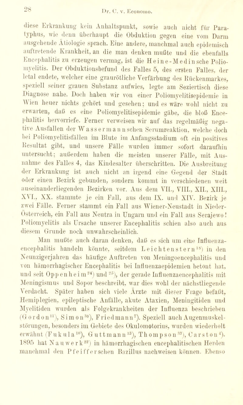 diese Erkrankung kein Anhaltspunkt, sowie auch nicht für Para- tvphus, wie denu überhaupt die Obduktion gegen eine vom Darm ausgehende Ätiologie sprach. Eine andere, manchmal auch epidemisch aultretende Krankheit, an die mau denken mußte und die ebenfalls Encephalitis zu erzeugen vermag, ist die Heine-Med in sehe Polio¬ myelitis. Der Obduktionsbefund des Falles 5, des ersten Falles, der letal endete, welcher eine graurötliche Verfärbung des Rückenmarkes, speziell seiner grauen Substanz aufwies, legte am Seziertisch diese Diagnose nahe. Doch haben wir von einer Poliomyelitisepidemie in W ien heuer nichts gehört und gesehen; und es wäre wohl nicht zu erwarten, daß es eine Poliomyelitisepidemie gäbe, die bloß Ence¬ phalitis hervorriefe. Ferner verweisen wir auf das regelmäßig nerni- . _ o ö O tive Ausfallen der Wassermannschen Serumreaktion, welche doch hei Poliomyelitisfällen im Blute im Anfangsstadium oft ein positives Resultat gibt, und unsere Fälle wurden immer sofort daraufhin untersucht; außerdem haben die meisten unsere]- Fälle, mit Aus¬ nahme des Falles 4, das Kindesalter überschritten. Die Ausbreitung der Erkrankung ist auch nicht an irgend eine Gegend der Stadt oder einen Bezirk gebunden, sondern kommt in verschiedenen weit auseinanderliegenden Bezirken vor. Aus dem VII., VIII., XII., XIII., X\ I., XX. stammte je ein Fall, aus dem IX. und XIV. Bezirk je zwei Fälle. Ferner stammt ein Fall aus Wiener-Neustadt in Nieder¬ österreich, ein Fall aus Neutra in Ungarn und ein Fall aus Serajewo! Poliomyelitis als Ursache unserer Encephalitis schien also auch aus diesem Grunde noch unwahrscheinlich. Man mußte auch daran denken, daß es sich um eine Influenza¬ encephalitis handeln könnte, seitdem Leichtenstern18) in den Neunzigerjahren das häufige Auftreten von Meningoencephalitis und von hämorrhagischer Encephalitis bei Influenzaepidemien betont hat, und seit Oppen hei m24) und 25); der gerade Influenzaencephalitis mit Meningismus und Sopor beschreibt, war dies wohl der nächstliegende Verdacht. Später haben sich viele Arzte mit dieser Frage befaßt, Hemiplegien, epileptische Anfälle, akute Ataxien, Meningitiden und Myelitiden wurden als Folgekrankheiten der Influenza beschrieben (G o r d o n11), S i m o n:’°), F ried mann7). Speziell auch Augenmuskel - störungen, besonders im Gebiete des Okulomotorius, wurden wiederholt erwähnt (F u k u 1 a10), G u 11 m ann 13), T h o m p s o n:,s), C a r s t o n4). 1895 hat Na u werk22) in hämorrhagischen encephalitischen Herden manchmal den Pfeifferschen Bazillus nachweisen können. Ebenso