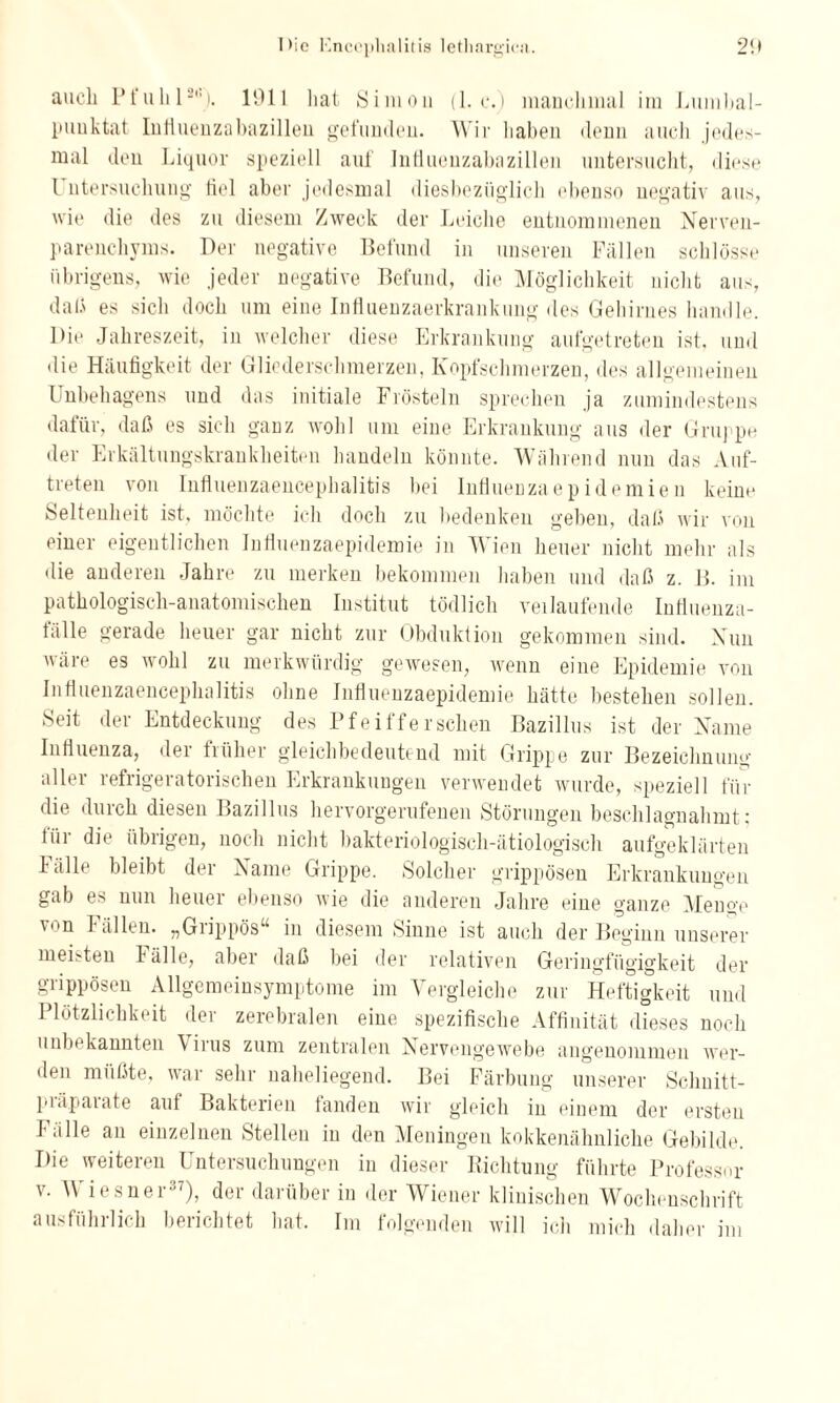 auch Pfuhl2). 1911 hat Simon (1. c.) manchmal im Lumbal¬ punktat Iuliuenzabazillen gefunden. Wir haben denn auch jedes¬ mal den Liquor speziell auf Intluenzabazillen untersucht, diese l ntersuchung fiel aber jedesmal diesbezüglich ebenso negativ aus, wie die des zu diesem Zweck der Leiche entnommenen Nerven- parenchyms. Der negative Befund in unseren Fällen schlösse übrigens, wie jeder negative Befund, die Möglichkeit nicht aus, daß es sich doch um eine Influenzaerkrankung des Gehirnes handle. Die Jahreszeit, in welcher diese Erkrankung aufgetreten ist. und die Häufigkeit der Gliederschmerzen, Kopfschmerzen, des allgemeinen Unbehagens und das initiale Frösteln sprechen ja zumindestens dafür, daß es sich ganz wohl um eine Erkrankung aus der Gruppe der Erkältungskrankheiten handeln könnte. Während nun das Auf¬ treten von Influenzaencephalitis bei Influenzaepidemien keine Seltenheit ist, möchte ich doch zu bedenken geben, daß wir von einer eigentlichen Influenzaepidemie in Wien heuer nicht mehr als die anderen Jahre zu merken bekommen haben und daß z. B. im pathologisch-anatomischen Institut tödlich verlaufende Influenza¬ fälle gerade heuer gar nicht zur Obduktion gekommen sind. Xun wäre es wohl zu merkwürdig gewesen, wenn eine Epidemie von Influenzaencephalitis ohne Influenzaepidemie hätte bestehen sollen. Seit der Entdeckung des Pfeifferschen Bazillus ist der Name Influenza, der früher gleichbedeutend mit Grippe zur Bezeichnung aller refrigeratorischen Erkrankungen verwendet wurde, speziell für die durch diesen Bazillus hervorgerufenen Störungen beschlagnahmt; lüi die übiigen, noch nicht bakteriologisch-ätiologisch aufgeklärten lalle bleibt der Name Grippe. Solcher grippösen Erkrankungen gab es nun heuer ebenso wie die anderen Jahre eine ganze Menge \on Fällen. „Grippös“ in diesem Sinne ist auch der Beginn unserer meisten lälle, aber daß bei der relativen Geringfügigkeit der grippösen Allgemeinsymptome im Vergleiche zur Heftigkeit und Plötzlichkeit der zerebralen eine spezifische Affinität dieses noch iuiIm kannten Viius zum zentralen Nervengewebe angenommen wer¬ den müßte, war sehr naheliegend. Bei Färbung unserer Schnitt- piäpaiate aut Bakterien landen wir gleich in einem der ersten Fälle an einzelnen Stellen in den Meningen kokkenähnliche Gebilde. Die weiteren Untersuchungen in dieser Richtung führte Professor v. Wiesner37), der darüber in der Wiener klinischen Wochenschrift ausführlich berichtet hat. Im folgenden will ich mich daher im