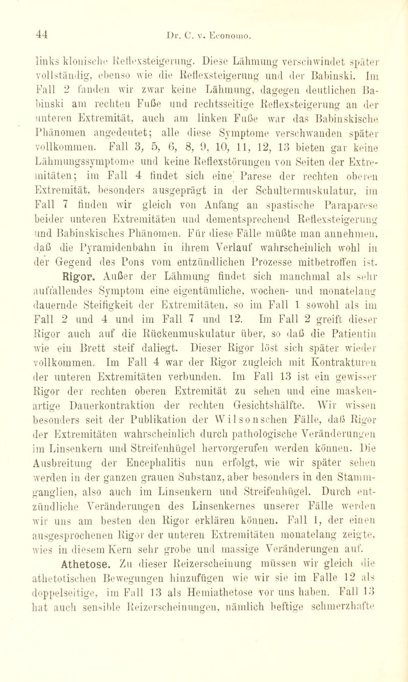 links klonische Reflexsteigerung. Diese Lähmung verschwindet später vollständig, ebenso wie die lleflexsteigerung und der Babinski. Im Fall 2 fanden wir zwar keine Lähmung, dagegen deutlichen Ba¬ binski am rechten Fuße und rechtsseitige Reflexsteigerung an der unteren Extremität, auch am linken Fuße war das Babinskisclie Phänomen angedeutet; alle diese Symptome verschwanden später vollkommen. Fall 3, 5, 6, 8, 9, 10, 11, 12, 13 bieten gar keine Läkmungssymptome und keine Reflexstörungen von Seiten der Extre¬ mitäten; im Fall 4 findet sich eine Parese der rechten oberen Extremität, besonders ausgeprägt in der Schultermuskulatur, im Fall 7 finden wir gleich von Anfang an spastische Paraparese beider unteren Extremitäten und dementsprechend Reflexsteigerung und Babinskisches Phänomen. Für diese Fälle müßte man annehmen, daß die Pyramidenbahn in ihrem Verlauf wahrscheinlich wohl in der Gegend des Pons vom entzündlichen Prozesse mitbetrott'en ist. Rigor. Außer der Lähmung findet sich manchmal als sehr auffallendes Symptom eine eigentümliche, vvochen- und monatelang dauernde Steifigkeit der Extremitäten, so im Fall 1 sowohl als im Fall 2 und 4 und im Fall 7 und 12. Im Fall 2 greift dieser Rigor auch auf die Rückenmuskulatur über, so daß die Patientin wie ein Brett steif daliegt. Dieser Rigor löst sich später wieder vollkommen. Im Fall 4 war der Rigor zugleich mit Kontrakturen der unteren Extremitäten verbunden. Im Fall 13 ist ein gewisser Rigor der rechten oberen Extremität zu sehen und eine masken¬ artige Dauerkontraktion der rechten Gesichtshälfte. Wir wissen besonders seit der Publikation der Wilson sehen Fälle, daß Rigor der Extremitäten wahrscheinlich durch pathologische Veränderungen im Linsenkern und Streifenhügel hervorgerufen werden können. Die Ausbreitung der Encephalitis nun erfolgt, wie wir später sehen werden in der ganzen grauen Substanz, aber besonders in den Stamm¬ ganglien, also auch im Linsenkern und Streifenhügel. Durch ent¬ zündliche Veränderungen des Linsenkerues unserer Fälle werden wir uns am besten den Rigor erklären können. Fall 1, der einen ausgesprochenen Rigor der unteren Extremitäten monatelang zeigte, wies in diesem Kern sehr grobe und massige Veränderungen auf. Athetose. Zu dieser Reizerscheinung müssen wir gleich die athetotischen Bewegungen hinzufügen wie wir sie im Falle 12 als doppelseitige, im Fall 13 als Hemiathetose vor uns haben. Fall 13 hat aucli sensible Reizerscheinungen, nämlich heftige schmerzhafte