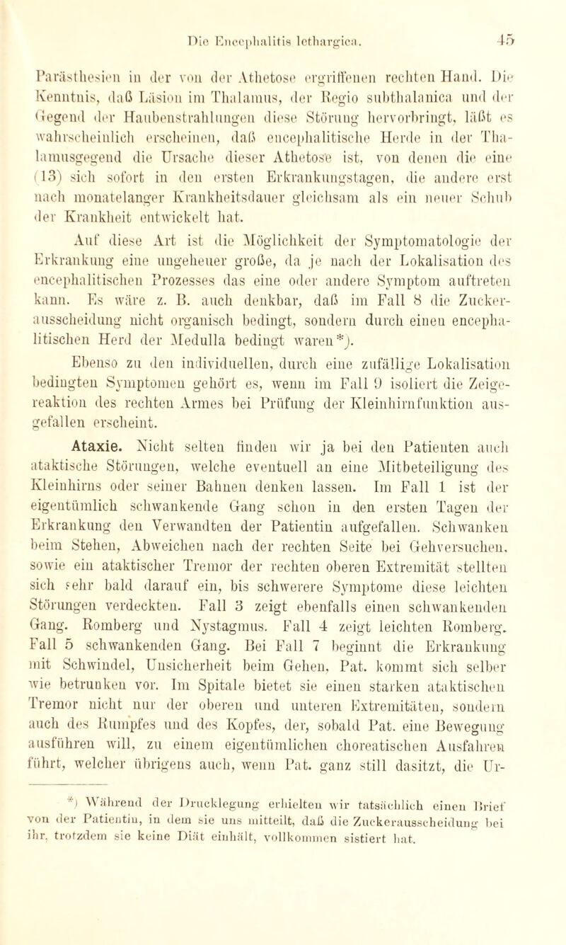 Parästhesieu in der von der Athetose ergriffenen rechten Hand. Die Kenntnis, daß Läsion im Thalamus, der Regio subthalanica und der Hegend der Haubenstrahlungen diese Störung hervorbringt, läßt es wahrscheinlich erscheinen, daß encephalitische Herde in der Tha¬ lamusgegend die Ursache dieser Athetose ist, von denen die eine (13) sich sofort in den ersten Erkrankungstagen, die andere erst nach monatelanger Krankheitsdauer gleichsam als ein neuer Schub der Krankheit entwickelt hat. Auf diese Art ist die Möglichkeit der Symptomatologie der Erkrankung eine ungeheuer große, da je nach der Lokalisation des encephalitischen Prozesses das eine oder andere Symptom auftreten kann. Es wäre z. B. auch denkbar, daß im Fall 8 die Zucker¬ ausscheidung nicht organisch bedingt, sondern durch einen encepha¬ litischen Herd der Medulla bedingt waren*). Ebenso zu den individuellen, durch eine zufällige Lokalisation bedingten Symptomen gehört es, wenn im Fall U isoliert die Zeige¬ reaktion des rechten Armes bei Prüfung der Kleinhirnfunktion aus¬ gefallen erscheint. Ataxie. Nicht selten finden wir ja bei den Patienten auch ataktische Störungen, welche eventuell an eine Mitbeteiligung des Kleinhirns oder seiner Bahnen denken lassen. Im Fall 1 ist der eigentümlich schwankende Gang schon in den ersten Tagen der Erkrankung deu Verwandten der Patientin aufgefallen. Schwanken beim Stehen, Abweichen nach der rechten Seite bei Gehversuchen, sowie ein ataktischer Tremor der rechten oberen Extremität stellten sich sehr bald darauf ein, bis schwerere Symptome diese leichten Störungen verdeckten. Fall 3 zeigt ebenfalls einen schwankenden Gang. Romberg und Nystagmus. Fall 4 zeigt ieichten Romberg. Fall 5 schwankenden Gang. Bei Fall 7 beginnt die Erkrankung mit Schwindel, Unsicherheit beim Gehen, Pat. kommt sich selber wie betrunken vor. Im Spitale bietet sie einen starken ataktischen Tremor nicht nur der oberen und unteren Extremitäten, sondern auch des Rumpfes und des Kopfes, der, sobald Pat. eine Bewegung ausführen will, zu einem eigentümlichen choreatischen Ausfahren führt, welcher übrigens auch, wenn Pat. ganz still dasitzt, die Ur- *) Während der Drucklegung erhielten wir tatsächlich einen Brief von der Patientin, in dem sie uns mitteilt, daß die Zuckerausscheidung bei ihr. trotzdem sie keine Diät einhält, vollkommen sistiert hat.