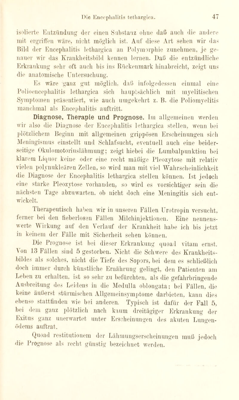 isolierte Entzündung der einen Substanz ohne daß aucli die andere mit ergriffen wäre, nicht möglich ist. Auf diese Art sehen wir das Bild der Encephalitis lethargica an Polymorphie zunehmen, je ge¬ nauer wir das Krauklieitsbild kennen lernen. Daß die entzündliche Erkrankung sehr oft aucli bis ins Rückenmark hinabreicht, zeigt uns die anatomische Untersuchung. Es wäre ganz gut möglich, daß infolgedessen einmal eine Polioencephalitis lethargica sieb hauptsächlich mit myelitischen Symptomen präsentiert, wie auch umgekehrt z. B. die Poliomyelitis manchmal als Encephalitis auftritt. Diagnose, Therapie und Prognose. Im allgemeinen werden wir also die Diagnose der Encephalitis lethargica stellen, wenn bei plötzlichem Beginn mit allgemeinen grippösen Erscheinungen sich Meningismus einstellt und Schlafsucht, eventuell auch eine beider¬ seitige Okulomotoriuslähmung; zeigt hiebei die Lumbalpunktion bei klarem Liquor keine oder eine recht mäßige Pleozytose mit relativ vielen polynukleären Zellen, so wird man mit viel Wahrscheinlichkeit die Diagnose der Encephalitis lethargica stellen können. Ist jedoch eine starke Pleozytose vorhanden, so wird es vorsichtiger sein die nächsten Tage abzuwarten, ob nicht doch eine Meningitis sich ent¬ wickelt. Therapeutisch haben wir in unseren Fällen Urotropin versucht, ferner bei den fieberlosen Fällen Milchinjektionen. Eine nennens¬ werte Wirkung auf den Verlauf der Krankheit habe ich bis jetzt in keinem der Fälle mit Sicherheit sehen können. Die Prognose ist bei dieser Erkrankung quoad vitam ernst. \ on 13 Fällen sind 5 gestorben. Nicht die Schwere des Krankheits¬ bildes als solches, nicht die Tiefe des Sopors, bei dem es schließlich doch immer durch künstliche Ernährung gelingt, den Patienten am Leben zu erhalten, ist so sehr zu befürchten, als die gefahrbringende Ausbreitung des Leidens in die Medulla oblongata; bei Fällen, die keine äußerst stürmischen Allgemeinsymptome darbieten, kann dies ebenso stattfinden wie bei anderen. Typisch ist dafür der Fall 5, bei dem ganz plötzlich nach kaum dreitägiger Erkrankung der Exitus ganz unerwartet unter Erscheinungen des akuten Lungen¬ ödems auftrat. Quoad restitutionem der Lähmungserscheinungen muß jedoch die Prognose als recht günstig bezeichnet werden.