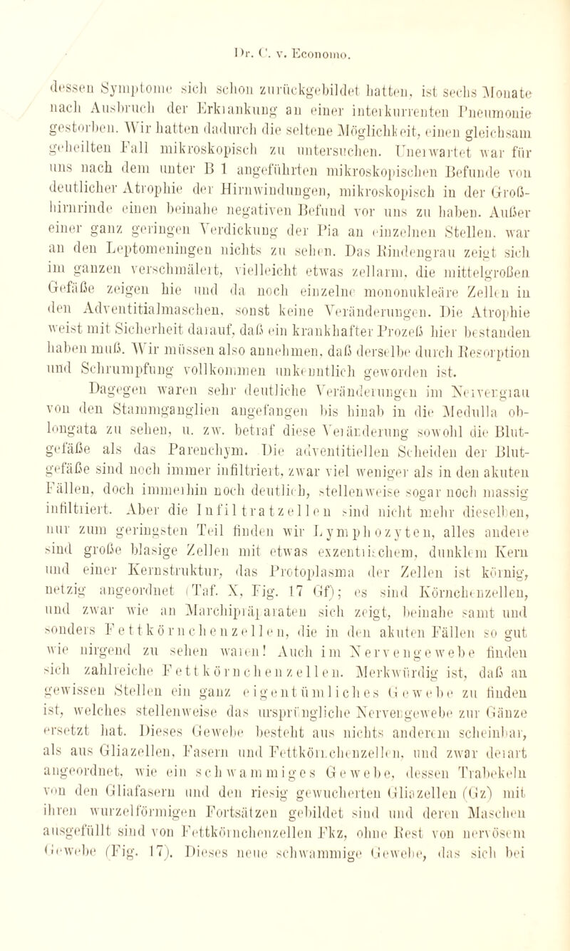 dessen Symptome sicli schon zurückgebildet hatten, ist sechs Monate nach Ausbiuch der Lrkiankung au einer inteikurrenten Pneumonie gestorben. A\ ir hatten dadurcii die seltene Möglichkeit, einen gleichsam geheilten lall mikroskopisch zu untersuchen. Uneiwartet war für uns nach dem unter B 1 angeführten mikroskopischen Befunde von deutlicher Atrophie der Hirnwindungen, mikroskopisch in der Groß¬ hirnrinde einen beinahe negativen Befund vor uns zu haben. Außer einer ganz geringen Verdickung der Pia an einzelnen Stellen, war an den Leptomeningen nichts zu sehen. Das Kindengrau zeiut sich im ganzen verschmälert, vielleicht etwas zellarm, die mittelgroßen Gefäße zeigen hie und da noch einzelne mononukleäre Zeih n in den Adventitialmaschen, sonst keine Veränderungen. Die Atrophie neist mit Sicherheit daiaut, daß ein krankhafter Prozeß hier bestanden haben muß. A\ ir müssen also annehmen, daß derselbe durch Resorption und Schrumpfung vollkommen unke nntlich geworden ist. Dagegen waren sehr deutliche Verändeiungen im Nervergiau von den Stammganglien angefangen bis hinab in die Meclulla ob- longata zu sehen, u. zw. betraf diese Yeiärderung sowohl die Blut¬ gefäße als das Parenchym. Die adventitiellen Scheiden der Blut- gefäße sind noch immer infiltriert, zwar viel weniger als in den akuten fällen, doch immeihin noch deutlich, stellenweise sogar noch massig infiltiiert. Aber die Infiltratzellen Gnd nicht mehr dieselben, nur zum geringsten Teil finden wir Lymphozyten, alles andere sind große blasige Zellen mit etwas exzenti Lehern, dunklem Kern und einer Kernstruktur, das Protoplasma der Zellen ist körnig, netzig angeordnet (Taf. X, Fig. 17 Gf); es sind Körnchenzellen, und zwar wie an Marchipräparaten sich zeigt, beinahe samt und sonders Fettkörnchen zellen, die in den akuten Fällen so gut nie nirgend zu sehen wann! Auch im Nervengewebe finden sich zahlreiche Fett körnchen zellen. Merkwürdig ist, daß an gewissen Stellen ein ganz eigentümliches Gewebe zu finden ist, welches stellenweise das ursprüngliche Nervengewebe zur Gänze ersetzt hat. Dieses Gewebe besteht aus nichts anderem scheinbar, als aus Gliazellen, Fasern und Fcttköii.chcnzelh n, und zwar deiart angeordnet, wie ein schwammiges Gewebe, dessen Trabekeln von den Gliafasern und den riesig gewucherten Gliazellen (Gz) mit ihren wurzelförmigen Fortsätzen gebildet sind und deren Maschen ausgefüllt sind von Fettkörnchenzellen Fkz, ohne Rest von nervösem Gewebe (Fig. 17). Dieses neue schwammige Gewebe, das sich bei