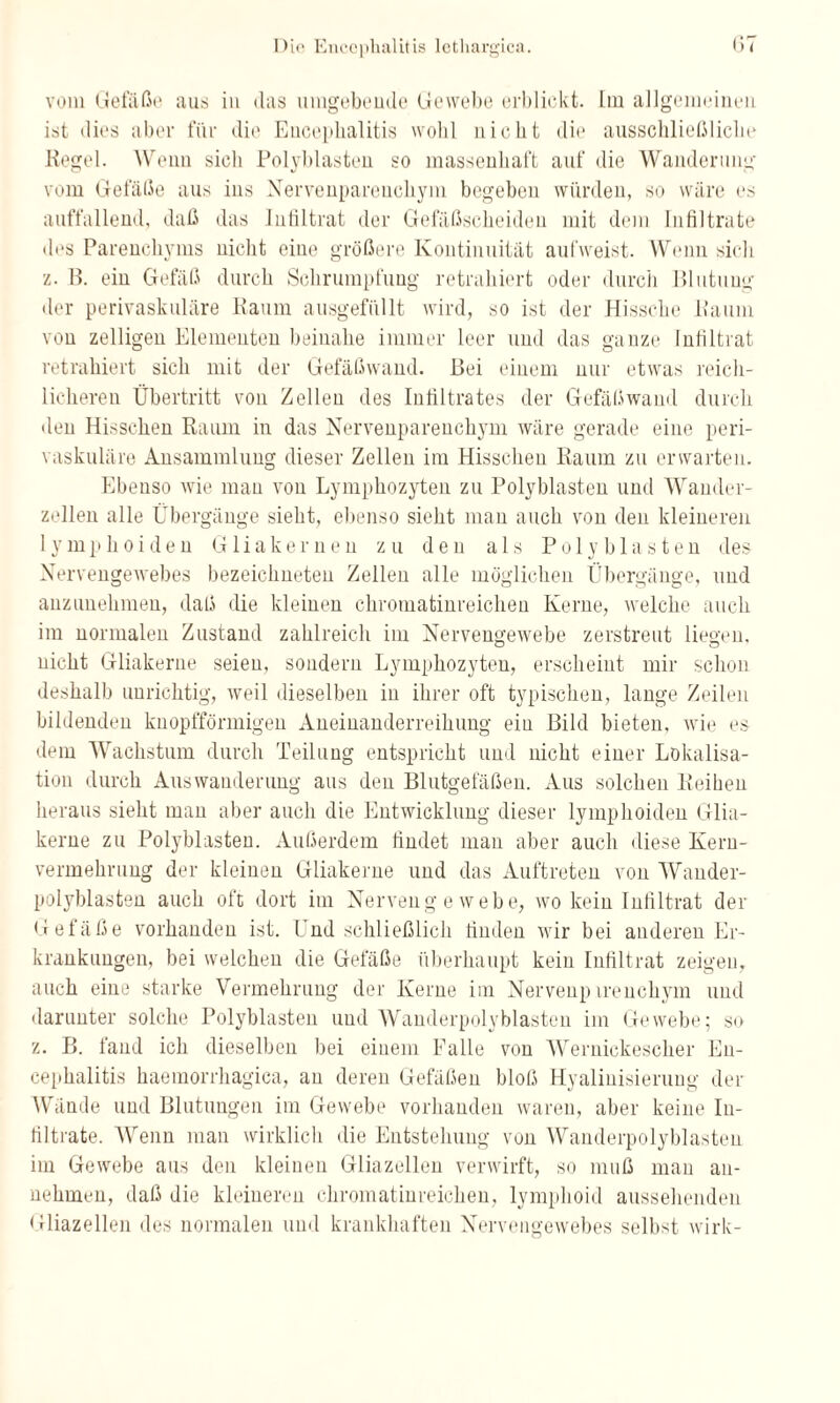 vom Gefäße aus in das umgebende Gewebe erblickt. Lin allgemeinen ist dies aber für die Encephalitis wohl nicht die ausschließliche Kegel. Wenn sich Polyhlasten so massenhaft auf die Wanderung vom Gefäße aus ins Nervenparenchym begeben würden, so wäre es auffallend, daß das Infiltrat der Gefäßscheiden mit dem Infiltrate des Parenchyms nicht eine größere Kontinuität aufweist. Wenn sich z. B. ein Gefäß durch Schrumpfung retrahiert oder durch Blutung' der perivaskuläre Kaum ausgefüllt wird, so ist der Hissche Kaum von zelligen Elementen beinahe immer leer und das ganze Infiltrat retrahiert sich mit der Gefäßwand. Bei einem nur etwas reich¬ licheren Übertritt von Zellen des Infiltrates der Gefäßwand durch den Hisschen Raum in das Nervenparenchym wäre gerade eine peri¬ vaskuläre Ansammlung dieser Zellen im Hisschen Raum zu erwarten. Plbeuso wie man von Lymphozyten zu Polyblasten und Wander¬ zellen alle Übergänge sieht, ebenso sieht man auch von den kleineren lymphoiden Gliakernen zu den als Polyblasten des- Nervengewebes bezeichneten Zellen alle möglichen Übergänge, und anzunehmen, daß die kleinen chromatinreichen Kerne, welche auch im normalen Zustand zahlreich im Nervengewebe zerstreut liefen, nicht Gliakerne seien, sondern Lymphozyten, erscheint mir schon deshalb unrichtig, weil dieselben in ihrer oft typischen, lange Zeilen bildenden knopfförmigen Aneinanderreihung ein Bild bieten, wie es dem Wachstum durch Teilung entspricht und nicht einer Lokalisa¬ tion durch Auswanderung aus den Blutgefäßen. Aus solchen Reihen heraus sieht man aber auch die Entwicklung dieser lymphoiden Glia¬ kerne zu Polyblasten. Außerdem findet man aber auch diese Keru- vermehrung der kleinen Gliakerne und das Auftreten von Wander- polyblasten auch oft dort im Nervengewebe, wo kein Infiltrat der Gefäße vorhanden ist. Und schließlich finden wir bei anderen Er¬ krankungen, bei welchen die Gefäße überhaupt kein Infiltrat zeigen, auch eine starke Vermehrung der Kerne im Nervenp irenchym und darunter solche Polyblasten und Wanderpolyblasten im Gewebe; so z. B. fand ich dieselben bei einem Falle von Werniekescher En¬ cephalitis haemorrhagica, an deren Gefäßen bloß Hyalinisieruug der Wände und Blutungen im Gewebe vorhanden waren, aber keine In¬ filtrate. Wenn man wirklich die Entstehung von Wanderpolyblasten im Gewebe aus den kleinen Gliazellen verwirft, so muß man an¬ nehmen, daß die kleineren chromatinreichen, lymphoid aussehenden Gliazellen des normalen und krankhaften Nervengewebes selbst wirk-