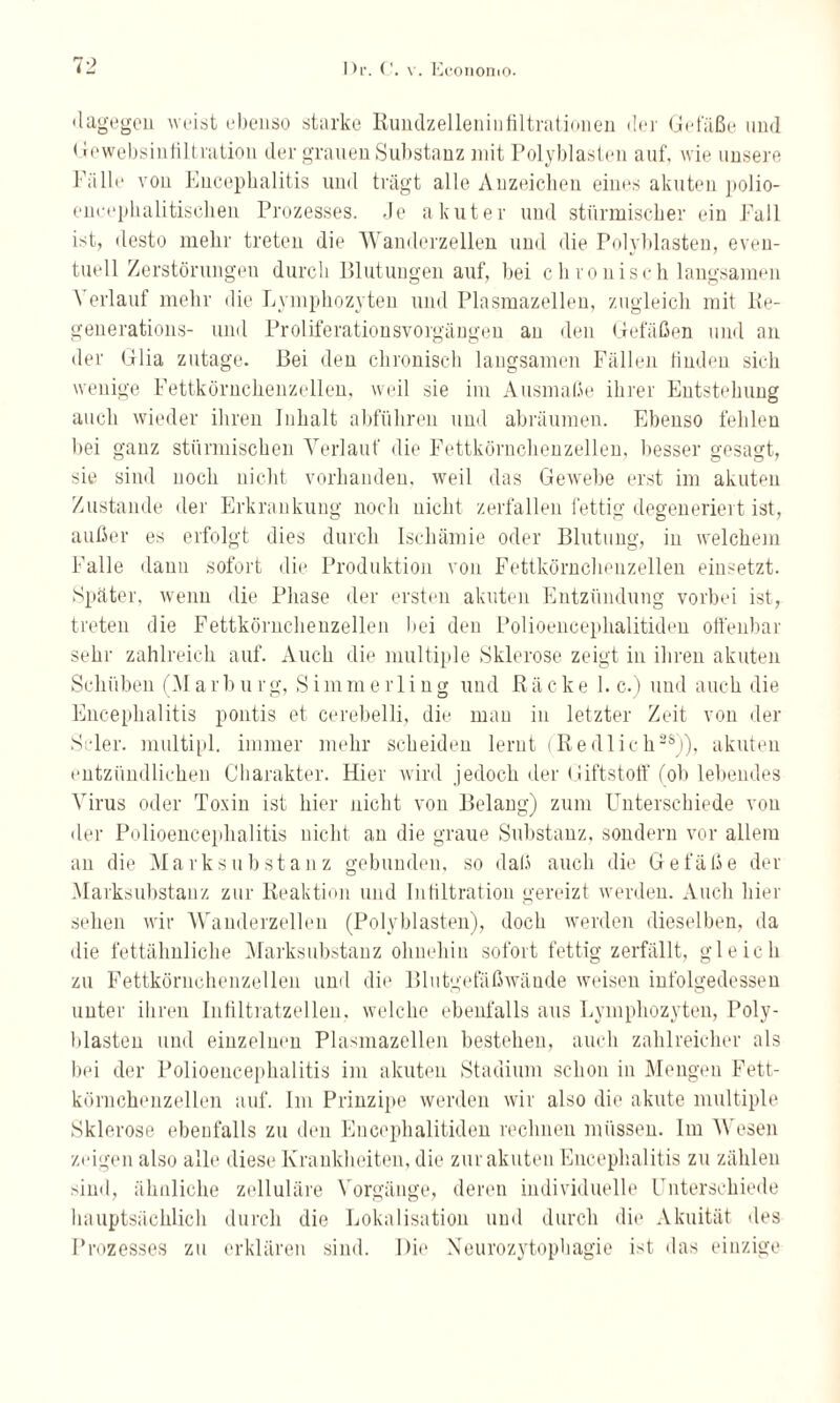 «lagegen weist ebenso starke Rundzelleninfiltrationen der Gefäße und < lewebsinfiltration der grauen Substanz mit Poly bl asten auf', wie unsere Fälle von Encephalitis und trägt alle Anzeichen eines akuten polio- encephalitischen Prozesses, de akuter und stürmischer ein Fall ist, desto mehr treten die Wanderzellen und die Polyblasten, even¬ tuell Zerstörungen durch Blutungen auf, bei ch ionisch langsamen Verlauf mehr die Lymphozyten und Plasmazellen, zugleich mit Re- generations- und Proliferationsvorgängen an den Gefäßen und an der Glia zutage. Bei den chronisch langsamen Fällen finden sich wenige Fettkörnchenzellen, weil sie im Ausmaße ihrer Entstehung auch wieder ihren Inhalt abführen und abräumen. Ebenso fehlen bei ganz stürmischen Verlauf die Fettkörnchenzellen, besser gesagt, sie sind noch nicht vorhanden, weil das Gewebe erst im akuten Zustande der Erkrankung noch nicht zerfallen fettig degeneriert ist, außer es erfolgt dies durch Ischämie oder Blutung, in welchem Falle daun sofort die Produktion von Fettkörnchenzellen einsetzt. Später, wenn die Phase der ersten akuten Entzündung vorbei ist, treten die Fettkörnchenzellen bei den Polioencephalitiden offenbar sehr zahlreich auf. Auch die multiple Sklerose zeigt in ihren akuten Schüben (M a r b u r g, S i m m e r 1 i n g und R ä c k e 1. c.) und auch die Encephalitis pontis et cerebelli, die man in letzter Zeit von der Scler. multipl. immer mehr scheiden lernt (Redlich38)), akuten entzündlichen Charakter. Hier wird jedoch der Giftstoff fob lebendes Virus oder Toxin ist hier nicht von Belang) zum Unterschiede von der Polioencephalitis nicht an die graue Substanz, sondern vor allem an die Mark Substanz gebunden, so daß auch die Gefäße der Marksubstanz zur Reaktion und Infiltration gereizt werden. Auch hier sehen wir Wanderzellen (Polyblasten), doch werden dieselben, da die fettähnliche Marksubstanz ohnehin sofort fettig zerfällt, gleich zu Fettkörnchenzellen und die Blutgefäßwände weisen infolgedessen unter ihren Infiltratzellen, welche ebenfalls aus Lymphozyten, Poly¬ blasten und einzelnen Plasmazellen bestehen, auch zahlreicher als bei der Polioencephalitis im akuten Stadium schon in Mengen Fett¬ körnchenzellen auf. Im Prinzipe werden wir also die akute multiple Sklerose ebenfalls zu den Encephalitiden rechnen müssen. Im Wesen zeigen also alle diese Krankheiten, die zur akuten Encephalitis zu zählen sind, ähnliche zelluläre Vorgänge, deren individuelle Unterschiede hauptsächlich durch die Lokalisation und durch die Akuität des Prozesses zu erklären sind. Die Neurozytophagie ist «las einzige