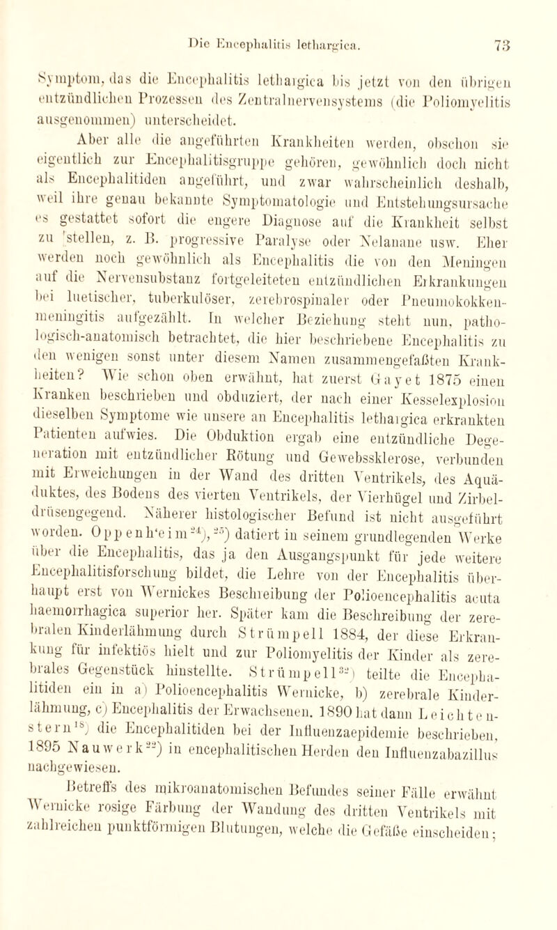 Sj mptom, das die Encephalitis letliaigica bis jetzt von den übrigen entzündlichen Prozessen des Zentralnervensystems (die Poliomyelitis ausgenommen) unterscheidet. Aber alle die angeführten Krankheiten werden, obschon sie eigentlich zur Encephalitisgruppe gehören, gewöhnlich doch nicht als Encephalitiden angeführt, und zwar wahrscheinlich deshalb, veil ihre genau bekannte Symptomatologie und Entstehungsursache es gestattet sofort die engere Diagnose auf die Krankheit selbst zu stellen, z. B. progressive Paralyse oder Nelanane usw. Eher werden noch gewöhnlich als Encephalitis die von den Meningen aut die Aervensubstanz tortgeleiteten entzündlichen Erkrankungen bei luetischer, tuberkulöser, zerebrospinaler oder Pneumokokken- meningitis aufgezählt, ln welcher Beziehung steht nun, patho¬ logisch-anatomisch betrachtet, die hier beschriebene Encephalitis zu den wenigen sonst unter diesem Namen zusammengefaßten Krank¬ heiten? Wie schon oben erwähnt, hat zuerst Gay et 1875 einen Kranken beschrieben und obduziert, der nach einer Kesselexplosion dieselben Symptome wie unsere an Encephalitis letliaigica erkrankten Patienten aufwies. Die Obduktion ergab eine entzündliche Dege¬ neration mit entzündlicher Rötung uud Gewebssklerose, verbunden mit Erweichungen in der Wand des dritten Ventrikels, des Aquä¬ duktes, des Bodens des vierten Ventrikels, der Vierhügel und Zirbel¬ drüsengegend. Näherer histologischer Befund ist nicht ausgeführt worden. Opp enh‘e i msl), -5) datiert in seinem grundlegenden Werke über die Encephalitis, das ja den Ausgangspunkt für jede weitere Encephalitisforschung bildet, die Lehre von der Encephalitis über¬ haupt erst von Wernickes Beschreibung der Polioencephalitis acuta haemorrhagica superior her. Später kam die Beschreibung der zere¬ bralen Kinderlähmung durch Strümpell 1884, der diese Erkran¬ kung für infektiös hielt und zur Poliomyelitis der Kinder als zere¬ brales Gegenstück hinstellte. Strümpell3-) teilte die Encepha¬ litiden ein in a) Polioencephalitis VVernicke, b) zerebrale Kinder¬ lähmung, c) Encephalitis der Erwachsenen. 1890 hat dann Leichten- steriilbj die Encephalitiden bei der Influeuzaepidcmie beschrieben, 1895 Nauwerk22) in encephalitischen Herden den Influenzabazillus nachgewiesen. Betreffs des mikroanatomischen Befundes seiner Fälle erwähnt Weruicke rosige Färbung der Wandung des dritten Ventrikels mit zahlreichen punktförmigen Blutungen, welche die Gefäße einscheiden-