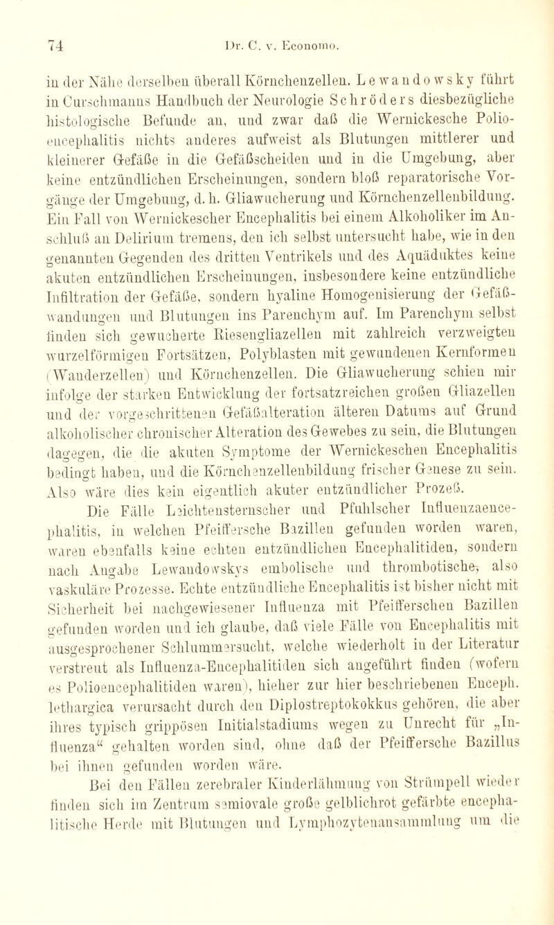 in der Nähe derselben überall Körnchenzellen. Lewandowsky führt in Curschmanns Handbuch der Neurologie Schröders diesbezügliche histologische Befunde an, und zwar daß die Wernickesche Polio¬ encephalitis nichts anderes aufweist als Blutungen mittlerer und kleinerer Q-efäße in die G-efäßscheiden und in die Umgebung, aber keine entzündlichen Erscheinungen, sondern bloß reparatorische Vor¬ gänge der Umgebung, d. h. Gliawucherung und Körnchenzellenbildung. Ein Fall von Weruickescher Encephalitis bei einem Alkoholiker im An¬ schluß an Delirium tremens, den ich selbst untersucht habe, wie in den genannten Gegenden des dritten Ventrikels und des Aquäduktes keine akuten entzündlichen Erscheinungen, insbesondere keine entzündliche Infiltration der Gefäße, sondern hyaline Homogenisierung der Gefäß¬ wandungen und Blutungen ins Parenchym auf. Im Parenchym selbst linden sich gewucherte Riesengliazelleu mit zahlreich verzweigten wurzelförmigen Fortsätzen, Polyblasten mit gewundenen Kernformeu ( Wanderzellen) und Körnchenzellen. Die Gliawucherung schien mir infolge der starken Entwicklung der fortsatzreichen großen Gliazelleu und der vorgeschrittenen Gefäßalteration älteren Datums aut Grund alkoholischer chronischer Alteration des Gewebes zu sein, die Blutungen dagegen, die die akuten Symptome der Wernickeschen Encephalitis bedingt haben, und die Körnchenzellenbildung frischer Genese zu sein. Also wäre dies kein eigentlich akuter entzündlicher Prozeß. Die Fälle Leichtensternscher und Pfuhlscher Influenzaence- phalitis, in welchen Pfeiffersche Bazilleu gefunden worden waren, waren ebenfalls keine echten entzündlichen Encephalitiden, sondern nach Angabe Lewandowskys embolische und thrombotische-, also vaskuläre Prozesse. Echte entzündliche Encephalitis Dt bisher nicht mit Sicherheit bei nachgewiesener Influenza mit Pfeifferschen Bazillen gefunden worden und ich glaube, daß viele Fälle von Encephalitis mit ausgesprochener Schlummersucht, welche wiederholt in der Literatur verstreut als Influenza-Encephalitiden sich angeführt finden (wofern os Polioencephalitiden waren), hieher zur hier beschriebenen Encepli. lethargica verursacht durch den Diplostreptokokkus gehören, die aber ihres typisch grippösen Initialstadiums wegen zu Unrecht für „In¬ fluenza“ gehalten worden sind, ohne daß der Pfeiffersche Bazillus bei ihnen gefunden worden wäre. Bei den Fällen zerebraler Kinderlähmung von Strümpell wieder finden sich im Zentrum semiovale große gelblichrot gefärbte encepha- litische Herde mit Blutungen und Lymphozytenansammlung um die