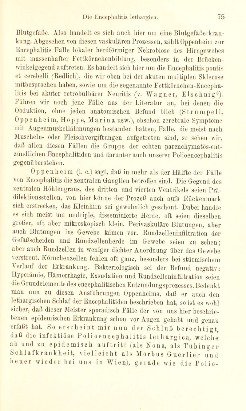 Blutgefäße. Also handelt es sich auch hier um eine Blutgefäßerkran- kung. Abgesehen von diesen vaskulären Prozessen, zählt Oppenheim zur Encephalitis Fälle lokaler herdförmiger Nekrobiose des Hirngewebes mit massenhafter Fettkörnchenbildung, besonders in der Briicken- winkelgegend auftreten. Es handelt sich hier um die Encephalitis pontis et cerebelli ('Redlich), die wir oben bei der akuten multiplen Sklerose mitbesprochen haben, sowie um die sogenannte Fettkörnchen-Encepha¬ litis bei akuter retrobulbärer Neuritis (v. Wagner, Elschnig6). Führen wir noch jene Fälle aus der Literatur an, bei denen die Obduktion, ohne jeden anatomischen Befund blieb (Strümpell, Oppenheim, Hoppe, Marina usw.), obschon zerebrale Symptome mit Augenmuskellähmungen bestanden hatten, Fälle, die meist nach Muscheln- oder Fleischvergiftungen aufgetreten sind, so sehen wir, daß allen diesen Fällen die Gruppe der echten parenchymatös-ent¬ zündlichen Encephalitiden und darunter auch unserer Polioencephalitis gegenüberstehen. Oppenheim (1. c.) sagt, daß in mehr als der Hälfte der Fälle von Encephalitis die zentralen Ganglien betroffen sind. Die Gegend des zentralen Höhlengraus, des dritten und vierten Ventrikels seien Prä¬ dilektionsstellen, von hier könne der Prozeß auch aufs Rückenmark sich erstrecken, das Kleinhirn sei gewöhnlich geschont. Dabei handle es sich meist um multiple, disseminierte Herde, oft seien dieselben größer, olt aber mikroskopisch klein. Perivaskuläre Blutungen, aber auch Blutungen ins Gewebe kämen vor. Rundzelleninfiltration der Gefäßscheiden imd Rundzellenherde im Gewebe seien zu sehen; aber auch Rundzellen in weniger dichter Anordnung über das Gewebe verstreut. Körnchenzellen fehlen oft ganz, besonders bei stürmischem ^ eilaut der Erkrankung. Bakteriologisch sei der Befund negativ: Hyperämie, Hämorrhagie, Exsudation und Rundzelleninfiltration seien die Grundelemente des encephalitischen Entzündungsprozesses. Bedenkt man nun zu diesen Ausführungen Oppenheims, daß er auch den lethargischen Schlaf der Encephalitiden beschrieben hat, so ist es wohl sicher, daß dieser Meister sporadisch Fälle der von uns hier beschrie¬ benen epidemischen Erkrankung schon vor Augen gehabt und genau erläßt hat. So erscheint mir nun der Schluß berechtigt, daß die infektiöse Polioencephalitis lethargica, welche* ab und zu epidemisch auftritt (als Nona, als Tübinger Schlafkrankheit, vielleicht als Morbus Guerlier und heuer wieder bei uns in Wien), gerade wie die Polio-