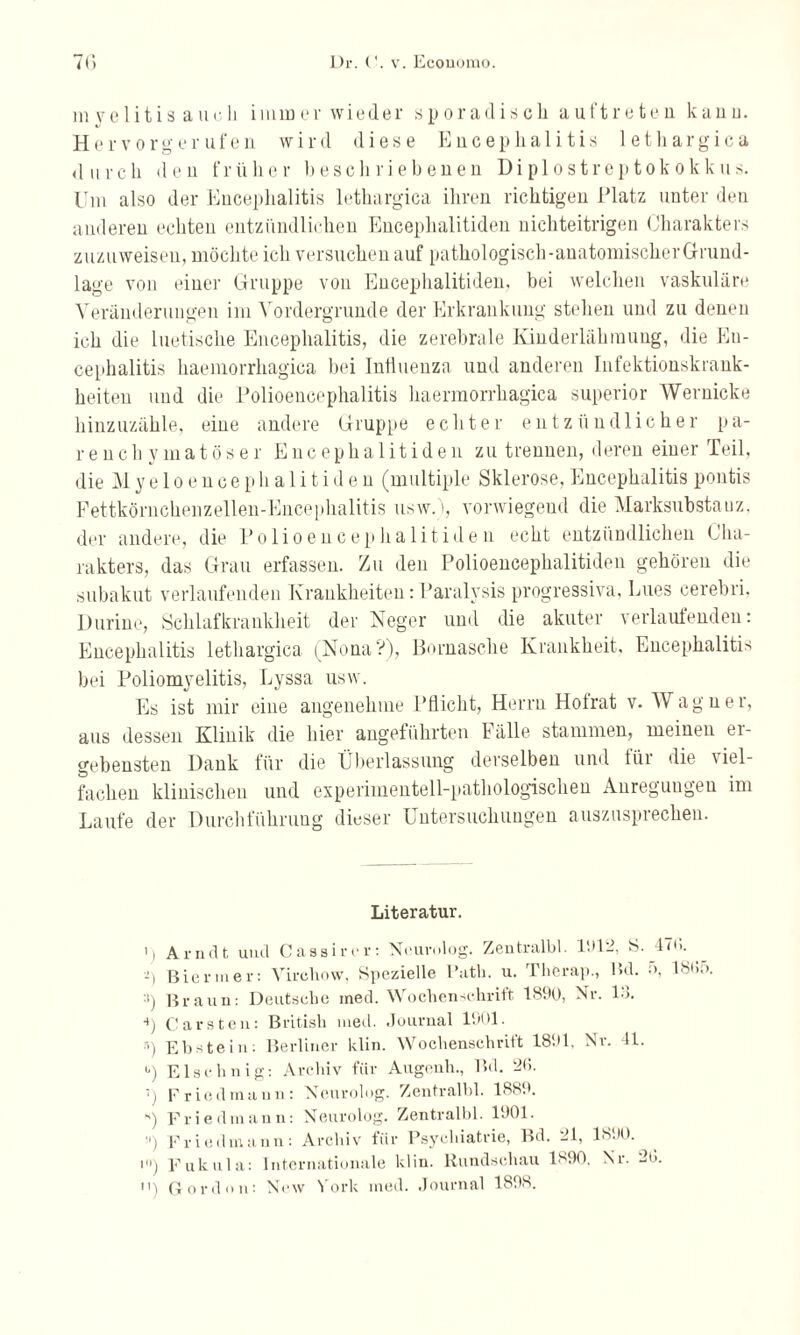 myelitis auch immer wieder sporadisch auf treten kanu. Hervorgerufen wird diese Encephalitis lethargica durch den früher beschriebenen DiploStreptokokkus. Uni also der Encephalitis lethargica ihren richtigen Platz unter den anderen echten entzündlichen Encephalitiden nichteitrigen Charakters zuzuweisen, möchte ich versuchen auf pathologisch-anatomischerGrund- lage von einer Gruppe von Encephalitiden, bei welchen vaskuläre Veränderungen im Vordergründe der Erkrankung stehen und zu denen ich die luetische Encephalitis, die zerebrale Kinderlähmung, die En¬ cephalitis haemorrhagica bei Influenza und anderen Infektionskrank¬ heiten und die Polioencephalitis haermorrhagica superior Wernicke hinzuzähle, eine andere Gruppe echter entzündlicher pa¬ renchymatöser Encephalitiden zu trennen, deren einer Teil, die Myeloencephalitiden (multiple Sklerose, Encephalitis pontis Fettkörnchen zellen-Encephalitis usw. >, vorwiegeud die Marksubstauz. der andere, die Polioencephalitiden echt entzündlichen Cha¬ rakters, das Grau erfassen. Zu den Polioencephalitiden gehören die subakut verlaufenden Krankheiten:Paralvsis progressiva, Lues cerebri. Durine, Schlafkrankheit der Neger und die akuter verlaufenden: Encephalitis lethargica (Nona?), llornasche Krankheit, Encephalitis bei Poliomyelitis, Lyssa usw. Es ist mir eine angenehme Pflicht, Herrn Holrat v. Wagner, aus dessen Klinik die liier angeführten Fälle stammen, meinen er¬ gebensten Dank für die Überlassung derselben und für die viel¬ fachen klinischen und experimentell-pathologischen Anregungen im Laufe der Durchführung dieser Untersuchungen auszusprechen. Literatur. 1 I Arndt und C a s s i r e r : Neurolog. Zentralbl. 1012. S. i) Biermer: Virchow, Spezielle Path. u. Therap., Bd. :i) Braun: Deutsche ined. Wochenschrift 1800, Nr. L>. s) Carsten: British med. Journal 1001. 5) Ebstein: Berliner klin. Wochenschrift 1801. Nr. 4L i) Elschnig: Archiv für Augenli., Bd. 2(1. r) Friedmann: Neurolog. Zentralbl. 1880. 47b. 5, 1865. K) Friedmann: Neurolog. Zentralbl. 1001. ■') Friedmann: Archiv fiir Psychiatrie, Bd. 21, 18.10. •) Fukula: Internationale klin. Rundschau 1800, Nr. 2l>. n) Gordun: New York med. Journal 1808.