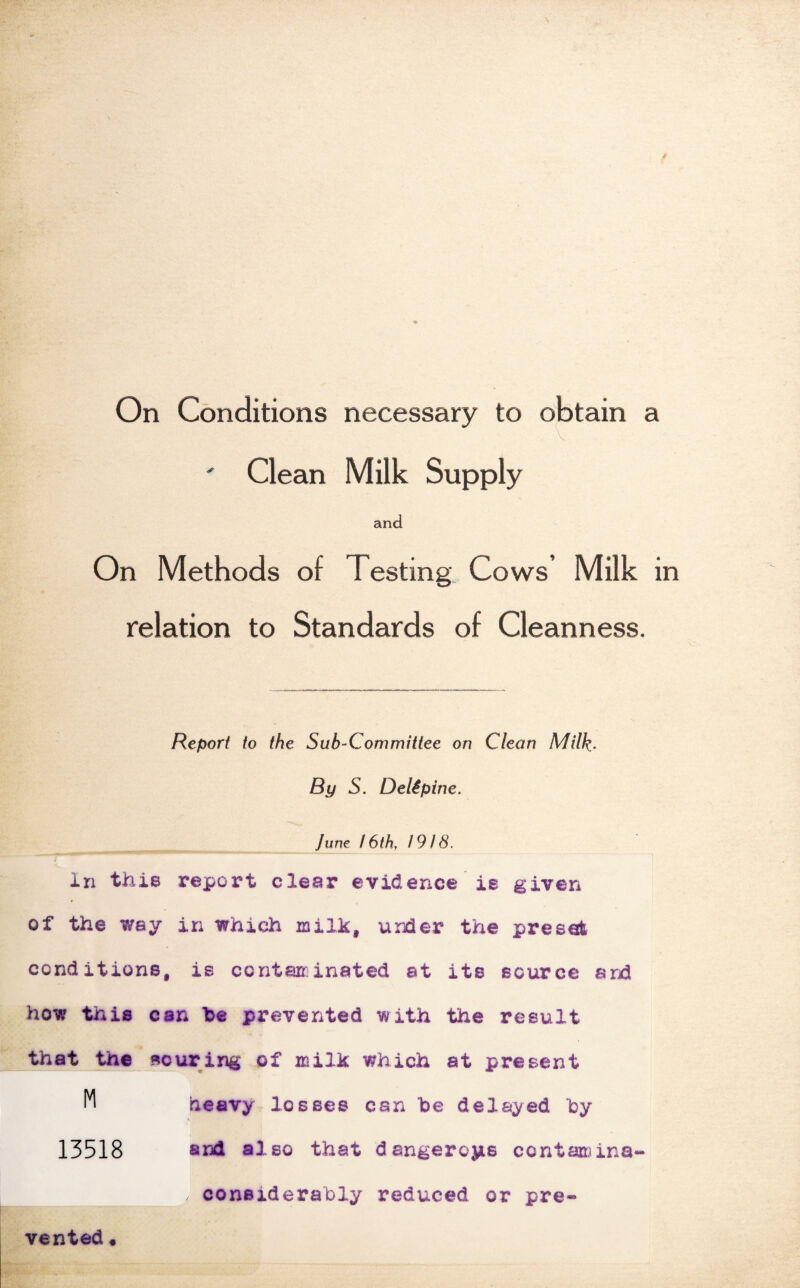 On Conditions necessary to obtain a ' Clean Milk Supply and On Methods of Testing. Cows’ Milk in relation to Standards of Cleanness. Report to the Sub-Committee on Clean Milk- By S. Delipine. June 16th, 1918. in this report clear evidence ie given of the way in which milk, under the preset conditions, is contaminated at its source arh how this can he prevented with the result that the souring of milk which at present heavy losses can be delayed by 13518 81^ also that dangeroyis ccntaniina- considerably reduced or pre¬ vented •