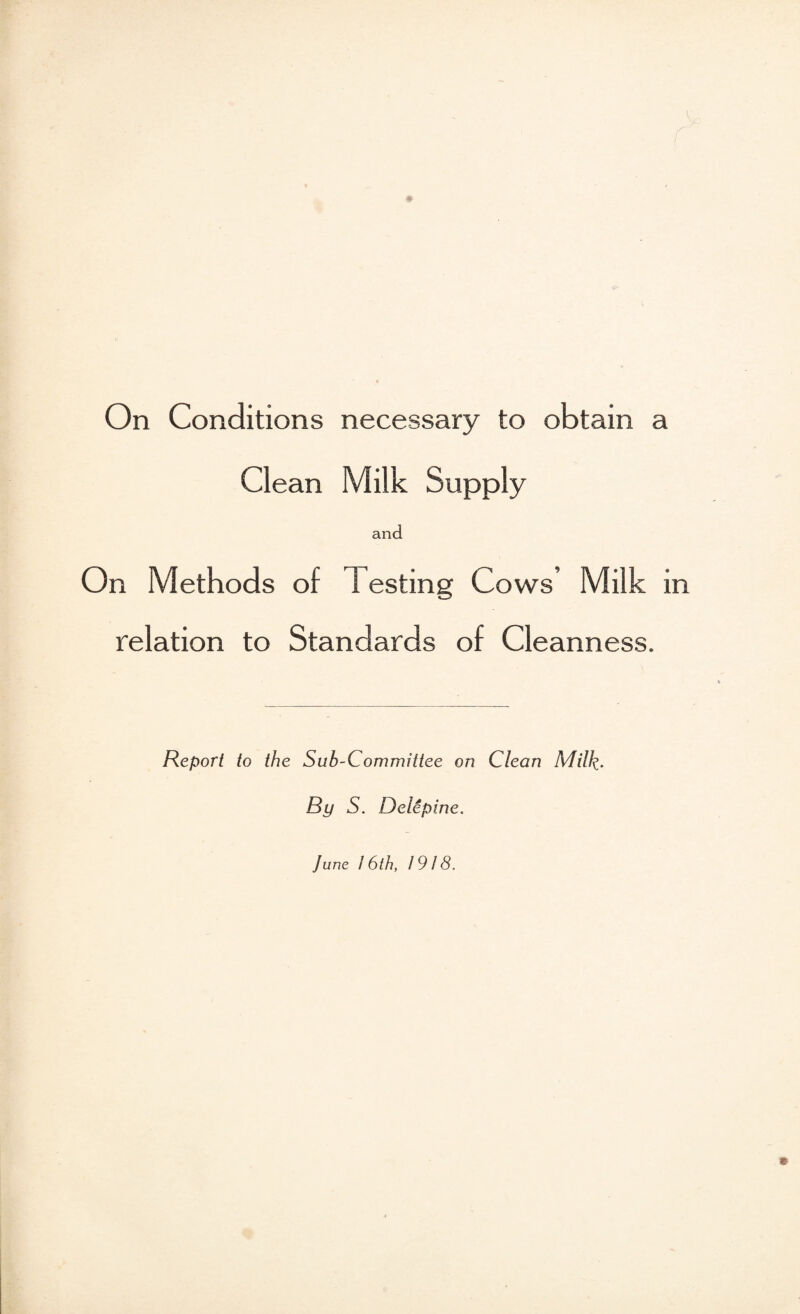 Clean Milk Supply and On Methods of Testing Cows’ Milk in relation to Standards of Cleanness. Report to the Sub-Committee on Clean Milk^ By S. Delepine. June / 6th, 1918.