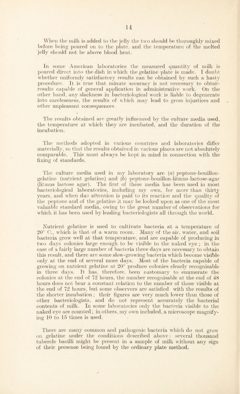 When the milk is added to the jelly the t\^'o should be tlioroughly mixed before being poured on to the plate, and the temperature of the melted jelly should not be above blood heat. In some American laboratories the measured quantity of milk is poured direct into the dish in which the gelatine plate is made. I dou])t whether uniformly satisfactorj^ results can be obtained by such a hasty procedure. It is true that minute accuracy is not necessary to obtain results capable of general application in administrative work. On the other hand, any slackness in bacteriological work is liable to degenerate into carelessness, the results of which may lead to gross injustices and other unpleasant consequences The results obtained are greatly influenced by the culture media used, the temperature at which they are incubated, and the duration of the incubation. The methods adopted in various countries and laboratories differ materially, so that the results obtained in various places are not absolutely comparable. This must always be kept in mind in connection with the fixing of standards. The culture media used in my laboratory are (a) peptone-bouillon- gelatine (nutrient gelatine) and (b) peptone-bouillon-litmus-lacto,se-agar (litmus lactose agar). The first of these media has been used in most bacteriological laboratories, including my own, for more than thirty years, and when due attention is paid to its reaction and the qualitj^ of the peptone and of the gelatine it may be looked upon as one of the most valuable standard media, owing to the greah number of observations for w^hicli it has been used by leading bacteriologists all through the wnrld. Nutrient gelatine is used to cultivahe bacteria at a temperature of 20° C., wTich is that of a warm room. Many of the air, water, and soil bacteria grow wnll at that temperature, and are capable of producing in tw^o days colonies large enough to be visible to the naked eye ; in the case of a fairly large number of bacteria three days are necessary to obtain this result, and there are some slow -growing bacteria which become visible only at the end of several more days. Most of the bacteria capable of growing on nutrient gelatine at 20° produce colonies clearly recognisable in three days. It has, therefore, been customary to enumerate the colonies at the end of 72 hours, the number recognisable at the end of 48 hours does not bear a constant relation to the number of those visible at the end of 72 hours, but some observers are satisfied with the results of the shorter incubation; their figures are very much low'er than those of other bacteriologists, and do not represent accurately the bacterial contents of milk. In some laboratories only the bacteria visible to the naked eye are counted; in others, my owm included, a microscope magnify¬ ing 10 to 15 times is used. There are many common and pathogenic bacteria wdiich do not grow on gelatine under the conditions described above: several thousand tubercle bacilli might be present in a sample of milk without any sign of then presence being found by the ordinary plate method.
