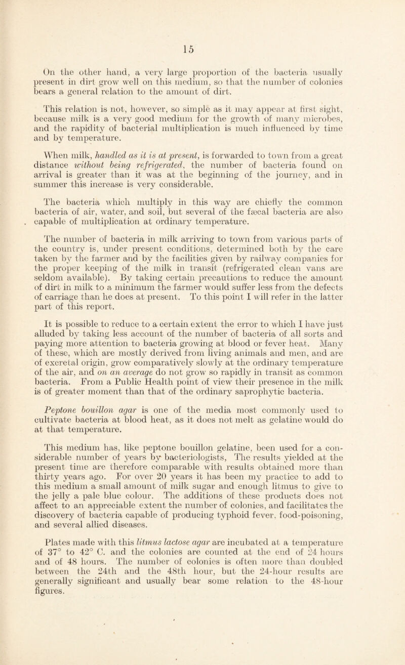On the other hand, a very large proportion of the bacteria nsualiy present in dirt grow A¥ell on this medium, so that the number of colonies bears a general relation to the amount of dirt. This relation is not, however, so simple as it may appear at first sight, because milk is a very good medium for the growth of many microbes, and the rapidity of bacterial multiplication is much influenced by time and by temperature. When milk, handled as it is at present, is forwarded to town from a great distance without being refrigerated, the number of bacteria found on arrival is greater than it was at the beginning of the journey, and in summer this increase is very considerable. The bacteria which multiply in this way are chiefly the common bacteria of air, water, and soil, but several of the fajcal bacteria are also . capable of multiplication at ordinary temperature. The number of bacteria in milk arriving to town from various parts of the country is, under present conditions, determined both by the care taken by the farmer and by the facilities given by railway companies for the proper keeping of the milk in transit (refrigerated clean vans are seldom available). By takmg certain precautions to reduce the amount of dirt in milk to a minimum the farmer would suffer less from the defects of carriage than he does at present. To this point I will refer in the latter part of this report. It is possible to reduce to a certain extent the error to which I have just alluded by taking less account of the number of bacteria of all sorts and paying more attention to bacteria growing at blood or fever heat. Many of these, which are mostly derived from living animals and men, and are of excretal origin, grow comparatively slowly at the ordinary temperature of the ah, and on an average do not grow so rapidly in transit as common bacteria. From a Public Health point of view their presence in the milk is of greater moment than that of the ordinary saprophytic bacteria. Peptone bouillon agar is one of the media most commonly used to cultivate bacteria at blood heat, as it does not melt as gelatine would do at that temperature. This medium has, like peptone bouillon gelatine, been used for a con¬ siderable number of years by bacteriologists. The results yielded at the present time are therefore comparable with results obtained more than thhty years ago. For over 20 years it has been my practice to add to this medium a small amount of milk sugar and enough litmus to give to the jelly a pale blue colour. The additions of these products does not affect to an appreciable extent the number of colonies, and facilitates the discovery of bacteria capable of producing typhoid fever, food-poisoning, and several allied diseases. Plates made with this litmus lactose agar are incubated at a temperature of 37° to 42° C. and the colonies are counted at the end of 24 hours and of 48 hours. The number of colonies is often more than doubled between the 24th and the 48th hour, but the 24-hour results are generally signiflcant and usually bear some relation to the 48-hour figures.