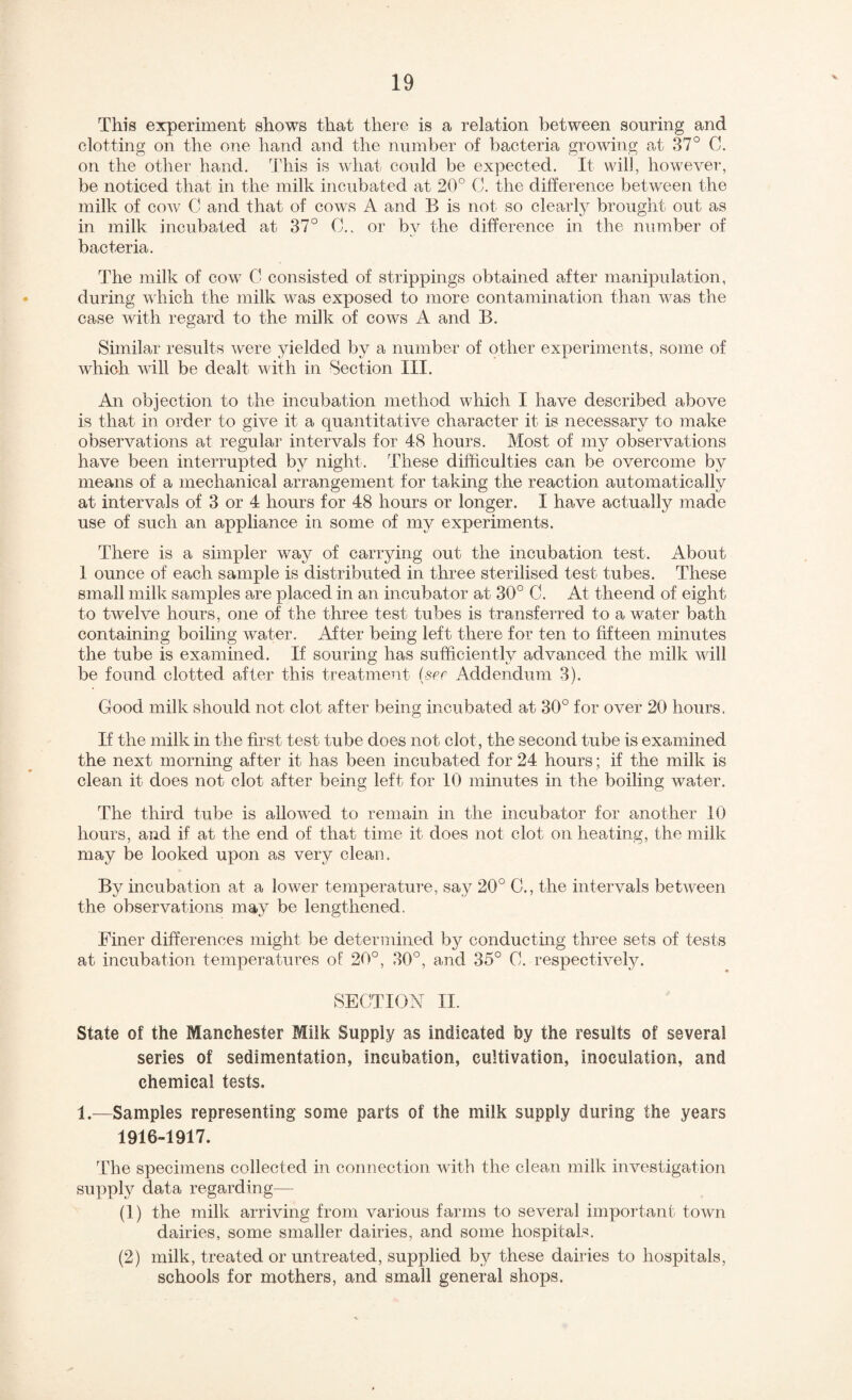 ■V This experiment shows that there is a relation between souring and clotting on the one hand and the number of bacteria growing at 37° C. on the other hand. 3'his is what coxild be expected. It will, however, be noticed that in the milk incubated at 20° 0. the difference between the milk of cow C and that of cows A and B is not so clearly brought out as in milk incubated at 37° 0., or by the difference in the number of bacteria. The milk of cow 0 consisted of strippings obtained after manipulation, during which the milk was exposed to more contamination than was the case with regard to the milk of cows A and B. Similar results were yielded by a number of other experiments, some of which will be dealt with in Section III. An objection to the incubation method which I have described above is that in order to give it a quantitative character it is necessary to make observations at regular intervals for 48 hours. Most of my observations have been interrupted by night. These difficulties can be overcome by means of a mechanical arrangement for taking the reaction automatically at intervals of 3 or 4 hours for 48 hours or longer. I have actually made use of such an appliance in some of my experiments. There is a simpler way of carrying out the incubation test. About I ounce of each sample is distributed in three sterilised test tubes. These small milk samples are placed in an incubator at 30° C. At theend of eight to twelve hours, one of the three test tubes is transferred to a water bath containing boiling water. After being left there for ten to fifteen minutes the tube is examined. If souring has sufficientlv advanced the milk will be found clotted after this treatment (sef Addendum 3). Good milk should not clot after being incubated at 30° for over 20 hours. If the milk in the first test tube does not clot, the second tube is examined the next morning after it has been incubated for 24 hours; if the milk is clean it does not clot after being left for 10 minutes in the boiling water. The third tube is allowed to remain in the incubator for another 10 hours, and if at the end of that time it does not clot on heating, the milk may be looked upon as very clean. By incubation at a lower temperature, say 20° C., the intervals between the observations may be lengthened. Finer differences might be determined by conductmg three sets of tests at incubation temperatures of 20°, 30°, and 35° C. respectively. SECTION II. State of the Manchester Milk Supply as indicated by the results of several series of sedimentation, incubation, cultivation, inoculation, and chemical tests. 1.—Samples representing some parts of the milk supply during the years 1916-1917. The specimens collected in connection with the clean milk investigation supply data regarding— (1) the milk arriving from various farms to several important town dairies, some smaller dairies, and some hospitals. (2) milk, treated or untreated, supplied by these dairies to hospitals, schools for mothers, and small general shops.
