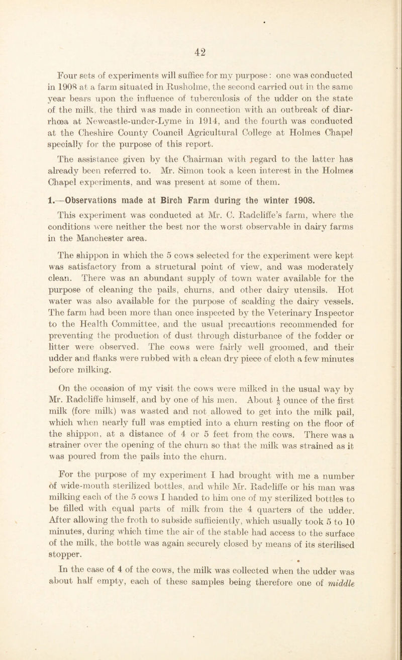 Four sets of experiments will suffice for my purpose: one was conducted in 190H at a farm situated in Rusholme, the second carried out in the same year bears upon the influence of tuberculosis of the udder on tlie state of the milk, the third was made in connection with an outbreak of diar¬ rhoea at Newcastle-under-Lyme in 1914, and the fourth was conducted at the Cheshire County Council Agricultural College at Holmes Chapel specially for the purpose of this report. The assistance given by the Chairman with regard to the latter has already been referred to. Mr. Simon took a keen interest in the Holmes Chapel experiments, and was present at some of them. 1.—Observations made at Birch Farm during the winter 1908. This experiment was conducted at Mr. C. Radcliffe’s farm, where the conditions were neither the best nor the worst observable in dahv farms v in the Manchester area. The shippon in which the 5 cows selected for the experiment were kept was satisfactory from a structural point of view, and was moderately clean. There was an abundant supply of town water available for the purpose of cleaning the pails, churns, and other dairy utensils. Hot water was also available for the purpose of scalding the dairy vessels. The farm had been more than once inspected by the Veterinary Inspector to the Health Committee, and the usual precautions recommended for preventing the production of dust through disturbance of the fodder or litter w^ere observed. The cows were fairly well groomed, and their udder and flanks were rubbed with a clean dry piece of cloth a few minutes before milking. On the occasion of my visit the cow's were milked in the usual way by Mr. Radcliffe himself, and by one of his men. About | ounce of the first milk (fore milk) was wasted and not allow^M to get into the milk, pail, which when nearly full was emptied into a churn resting on the floor of the shippon, at a distance of 4 or 5 feet from the cows. There was a strainer over the opening of the churn so that the milk was strained as it; was poured from the pails into the churn. For the purpose of my experiment I had brought wdth me a number of wide-mouth sterilized bottles, and while Mr. Radcliffe or his man was milking each of the 5 cows I handed to him one of my sterilized bottles to be filled with equal parts of milk from the 4 quarters of the udder. After allowing the froth to subside sufficiently, wffiich usually took 5 to 10 minutes, during which time the air of the stable had access to the surface of the milk, the bottle w^as again securely closed by means of its sterilised stopper. In the case of 4 of the cows, the milk w^as collected when the udder was about half empty, each of these samples being therefore one of middle