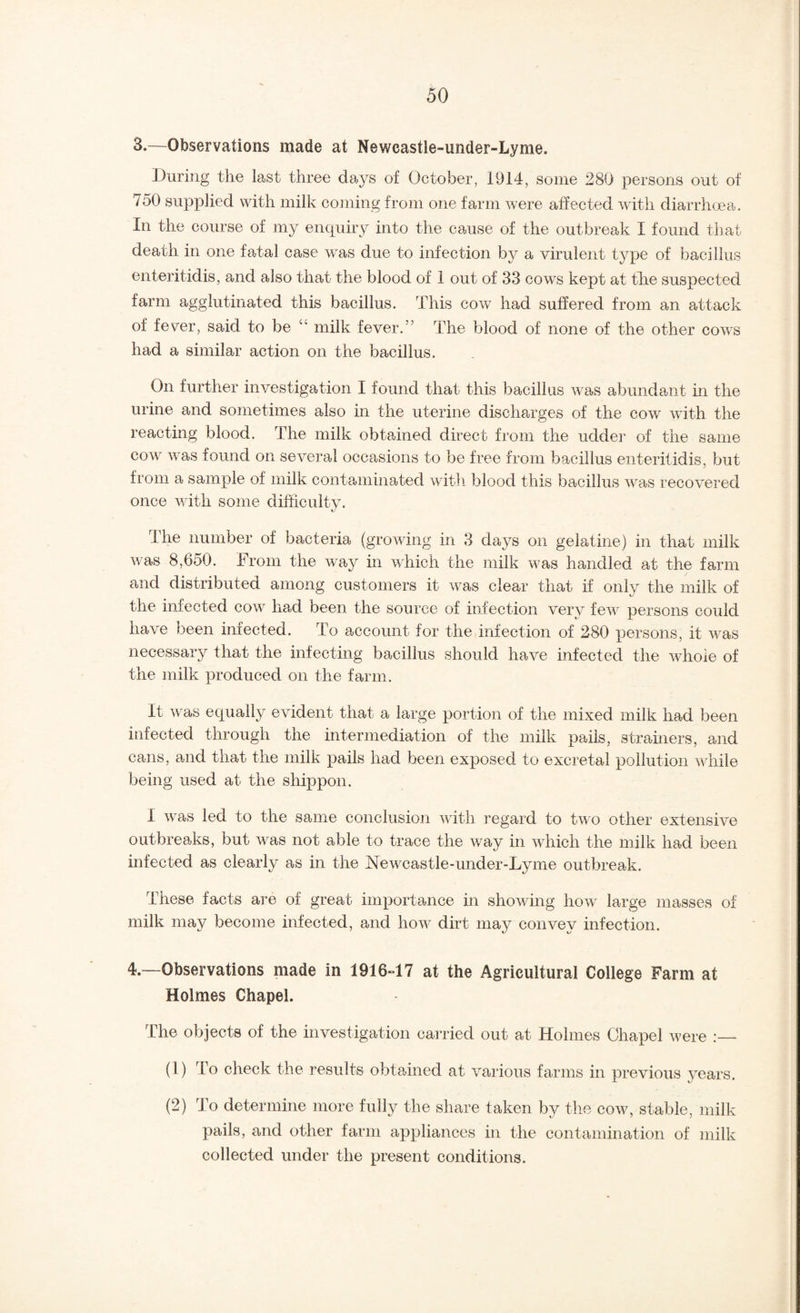 3. —Observations made at Newcastle-under-Lyme. During the last three dajys of October, 1914, some 280 persons out of 750 supplied with milk coming from one farm were affected with diarrhoea. In the course of my enquiry into the cause of the outbreak I found that death in one fatal case w^as due to infection by a virulent type of bacillus enteritidis, and also that the blood of 1 out of 33 cow^s kept at the suspected farm agglutinated this bacillus. This cow had suffered from an attack of fever, said to be “ milk fever.” The blood of none of the other cow^s had a similar action on the bacillus. On further investigation I found that this bacillus was abundant in the urine and sometimes also in the uterine discharges of the cow wdth the reacting blood. The milk obtained direct from the udder of the same COW w^as found on several occasions to be free from bacillus enteritidis, but from a sample of milk contaminated with blood this bacillus was recovered once with some difficulty. The number of bacteria (groAving in 3 days on gelatine) in that milk Avas 8,650. From the w^ay in which the milk was handled at the farm and distributed among customers it Avas clear that if only the milk of the infected cow had been the source of infection very feAv persons could have been infected. To account for the infection of 280 jAersons, it Avas necessary that the infecting bacillus should have infected the Avhoie of the milk produced on the farm. It Avas equally evident that a large portion of the mixed milk had been infected through the intermediation of the milk pails, stramers, and cans, and that the milk pails had been exposed to excretal pollution Avhile being used at the shippon. I Avas led to the same conclusion Avith regard to tw o other extensive outbreaks, but was not able to trace the Avay in AAffiich the milk had been infected as clearly as in the NeAvcastle-under-Lyme outbreak. These facts are of great importance in shoAving hoAv large masses of milk may become infected, and how dirt may convey infection. 4. ~Observations made in 1916-17 at the Agricultural College Farm at Holmes Chapel. The objects of the investigation carried out at Holmes Chapel Avere (1) To check the results obtained at various farms in previous years. (2) To determine more fully the share taken by the coav, stable, milk pails, and other farm appliances in the contamination of milk collected under the present conditions.