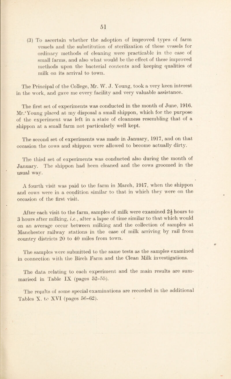 (3) To ascertain whether the adoption of improved types of farm vessels and the substitution of sterilization of these vessels for ordinary methods of cleaning were practicable in the case of small farms, and also what would be the effect of these improved methods upon the bacterial contents and keeping qualities of milk on its arrival to town. The Principal of the College, Mr. W. J. Young, took a very keen interest in the work, and gave me every facility and very valuable assistance. The first set of experiments was conducted in the month of June, 1916. Mr.* Young placed at my disposal a small shippon, which for the purpose of the experiment was left in a state of cleanness resembling that of a shippon at a small farm not particularly well kept. The second set of experiments was made in January, 1917, and on that occasion the cows and shippon were allowed to become actually dirty. The third set of experiments was conducted also during the month of Januarj^. The shippon had been cleaned and the cows groomed in the usual way. A fourth visit was paid to the farm in March, 1917, when the shippon and cows were in a condition similar to that in which they were on the * occasion of the first visit. After each visit to the farm, samples of milk were examined hours to 3 hours after milking, he,, after a lapse of time similar to that which would on an average occur between milking and the collection of samples at Manchester railway stations in the case of milk arriving by rail from country districts 20 to 40 miles from town. The samples were submitted to the same tests as the samples examined in connection with the Birch Farm and the Clean Milk investigations. The data relating to each experiment and the main results are sum¬ marised in Table IX (pages 52-55). The results of some special examinations are recorded in the additional Tables X. to XVI (pages 56-62).