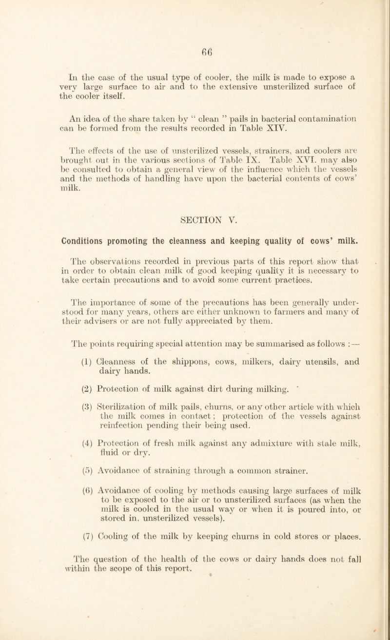 Ill the case of the usual type of cooler, the milk is made to expose a very large surface to air and to the extensive unsterilized surface of the cooler itself. An idea of the share taken by clean ” pails in bacterial contamination can be formed from the results recorded in Table XIV. The effects of the use of unsterilized vessels, strainers, and coolers are brought out in the various sections of Table IX. Table XVI. may also be consulted to obtain a general view of the influence which the r^essels and the methods of handling have upon the bacterial contents of cows’ milk. SECTION V. Conditions promoting the cleanness and keeping quality of cows’ milk. Tdie observations recorded in previous parts of this report show that in order to obtain clean milk of good keeping quality it is necessary to take certain precautions and to avoid some current practices. The importance of some of the precautions has been generally under¬ stood for many years, others are either unknown to farmers and many of their advisers or are not full}^ appreciated bj^ them. I’he points requhing special attention may be summarised as follows : — (1) Cleanness of the shippons, cows, milkers, dairy utensils, and dairy hands. (2) Protection of milk against dirt during milking. (8) Sterilization of milk pails, churns, or any other article with which the milk comes in contact; protection of the vessels against reinfection pending their being used. (4) Protection of fresh milk against any admixtui’e with stale milk, fluid or dry. (5) Avoidance of straining through a common strainer. (6) Avoidance of cooling bj^ methods causing large surfaces of milk to be exposed to the air or to unsterilized surfaces (as when the milk is cooled in the usual way or wdien it is poured into, or stored in. unsterilized vessels). (7) Cooling of the milk by keeping churns in cold stores or places. The question of the health of the cows or dairy hands does not fall within the scope of this report.