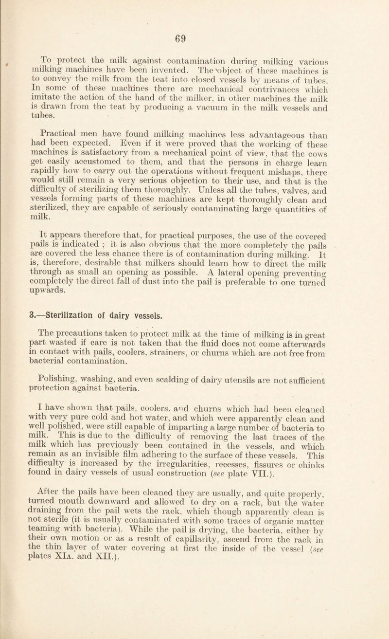 To protect the milk against contamination during milking various milking machines have been invented. The'object of these machines is to convey the milk from the teat into closed vessels by means of tubes. In ^ some of these machines there are mechanical contrivances which imitate the action of the hand of the milker, in other machines the milk is drawn from the teat by producing a vacuum in the milk vessels and tubes. Practical men have found milking machines less advantageous than had been expected. Even if it were proved that the working of these machines is satisfactory from a mechanical point of view, that the cows get easily accustomed to them, and that the persons in charge learn rapidly how to carry out the operations without frequent mishaps, there would still remain a very serious objection to their use, and that is the difficulty of sterilizing them thoroughly. Unless all the tubes, valves, and vessels forming parts of these machines are kept thoroughly clean and sterilized, they are capable of seriousl}^ contaminating large quantities of milk. It appears therefore that, for practical purposes, the use of the covered pails is indicated ; it is also obvious that the more completely the pails are covered the less chance there is of contamination during milking. It is, therefore, desirable that milkers should learn how to direct the milk through as small an opening as possible. A lateral opening preventing completely the direct fall of dust into the pail is preferable to one turned upwards. 3.—Sterilization of dairy vessels. The precautions taken to piAtect milk at the time of milking is in great part wasted if care is not taken that the fluid does not come afterwards in contact with pails, coolers, strainers, or churns which are not free from bacterial contamination. Polishing, washing, and even scalding of dairy utensils are not sufficient protection against bacteria. I have shown that pails, coolers, a^id churns which had been cleaned with very pure cold and hot water, and which were apparently clean and well polished, were still capable of imparting a large number of bacteria to milk. This is due to the difficulty of removing the last traces of the milk which has previously been contained in the vessels, and which remain as an invisible film adhering to the surface of these vessels. This difficulty is increased by the irregularities, recesses, fissures or chinks found in dairy vessels of usual construction (see plate VII.). After the pails have been cleaned they are usually, and quite properly, turned mouth downward and allowed to dry on a rack, but the w^ater draining from the pail wets the rack, which though apparently clean is not sterile (it is usually contaminated with some traces of organic matter teaming with bacteria). While the pail is drying, the bacteria, either by their own motion or as a result of capillarity, ascend from the rack in the thin layer of water covering at first the inside of the vessel [see plates XIa. and XII.).