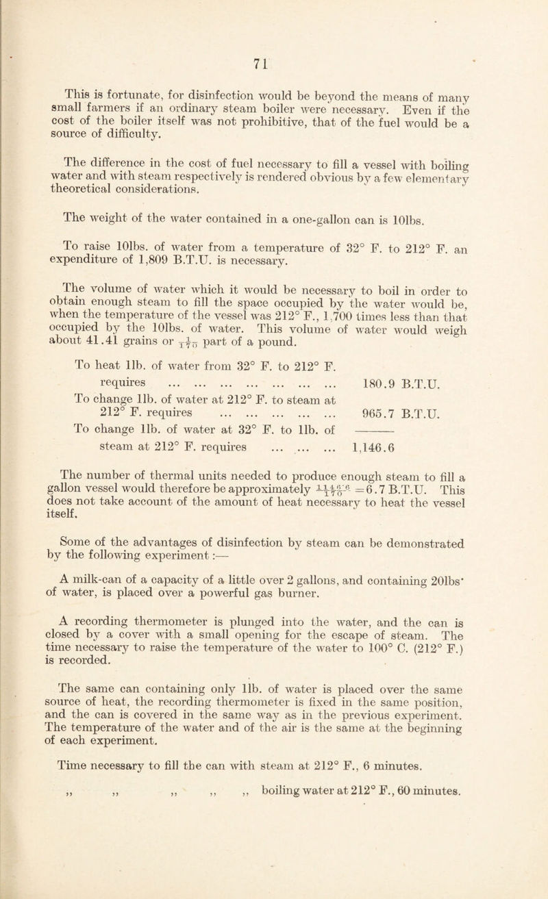 This is fortunate, for disinfection would be beyond the means of many small farmers if an ordinary steam boiler were necessary. Even if the cost of the boiler itself was not prohibitive, that of the fuel would be a source of difficulty. The difference in the cost of fuel necessary to fill a vessel with boiling water and with steam respectively is rendered obvious by a few elementary theoretical considerations. The weight of the water contained in a one-gallon can is lOlbs. To raise lOlbs. of water from a temperature of 32° F. to 212° F. an expenditure of 1,809 B.T.U. is necessary. The volume of water which it would be necessary to boil in order to obtain enough steam to fill the space occupied by the water would be, when the temperature of the vessel was 212° F., 1,700 tim.es less than that occupied by the lOlbs. of water. This volume of water would weigh about 41.41 grains or part of a pound. To heat lib. of water from 32° F. to 212° F. requires . 180.9 B.T.U. To change lib. of water at 212° F. to steam at 212° F. requires . 965.7 B.T.U. To change lib. of waiter at 32° F. to 11b. of - steam at 212° F. requires . 1,146.6 The number of thermal units needed to produce enough steam to fill a gallon vessel would therefore be approximately =6.7 B.T.U. This does not take account of the amount of heat necessary to heat the vessel itself. Some of the advantages of disinfection by steam can be demonstrated by the following experiment:— A milk-can of a capacity of a little over 2 gallons, and containing 201bs* of water, is placed over a powerful gas burner. A recording thermometer is plunged into the water, and the can is closed by a cover with a small opening for the escape of steam. The time necessaiy to raise the temperature of the water to 100° C. (212° F.) is recorded. The same can containing only 11b. of water is placed over the same source of heat, the recording thermometer is fixed in the same position, and the can is covered in the same way as in the previous experiment. The temperature of the water and of the air is the same at the beginning of each experiment. Time necessary to fill the can with steam at 212° F., 6 minutes. yj yy yy yy yy boiling water at 212° F., 60 minutes.