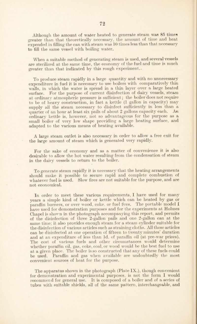 Although the amount of water heated to generate steam was 85 times greater than that theoretically necessary, the amount of time and heat expended in filling the can with steam was 10 times less than that necessary to fill the same vessel with boiling water. When a suitable method of generating steam is used, and several vessels are sterilized at the same time, the economy of the fuel and time is much greater than that indicated by this rough experiment. To produce steam rapidly in a large quantity and with no unnecessary expenditure in fuel it is necessary to use boilers with comparatively thin walls, in which the water is spread in a thin layer over a large heated surface. For the purpose of current disinfection of dairy vessels, steam at ordinary atmospheric pressure is sufficient; the boiler does not require to be of heavy construction, in fact a kettle (1 gallon in capacity) may supply all the steam necessary to disinfect sufficiently in less than a quarter of an hour at least six pails of about 2 gallons capacity each. An ordinary kettle is, however, not so advantageous for the purpose as a small boiler of very low shape providing a large heating surface, and adapted to the various means of heating available. A large steam outlet is also necessary in order to allow a free exit for the large amount of steam which is generated very rapidly. For the sake of economy and as a matter of convenience it is also desirable to allow the hot water resulting from the condensation of steam in the dairy vessels to return to the boiler. To generate steam rapidly it is necessary that the heating arrangements should make it possible to secure rapid and complete combustion of whatever fuel is used. Slow fires are not suitable for the purpose, and are not economical. In order to meet these various requirements, I have used for manj^ years a simple kind of boiler or kettle which can be heated by gas or paraffin burners, or over wood, coke, or fuel hres. The portable model I have used for demonstration purposes and for the experiments at Holmes Chapel is shorm in the photograph accompanying this report, and permits of the disinfection of three 2-gallon pails and one 2-gallon can at the same time; it also provides enough steam for a steam cylinder suitable for the disinfection of various articles such as straining cloths. All these articles can be disinfected at one operation of fifteen to twenty jnmutes’ duration and at an expenditure of less than Id, of paraffin oil (at pre-war prices). The cost of various fuels and other circumstances would determine whether paraffin oil, gas, coke, coal, or wood would be the best fuel to use at a given place. The boiler is so constructed that any of these fuels could be used. Paraffin and gas when available are undoubtedly the most convenient sources of heat for the purpose. The apparatus shown in the photograph (Plate IX.), though convenient for demonstration and experimental purposes, is not the form I would recommerid for general use. It is composed of a boiler and of a series of tubes with suitable shields, all of the same pattern, interchangeable, and