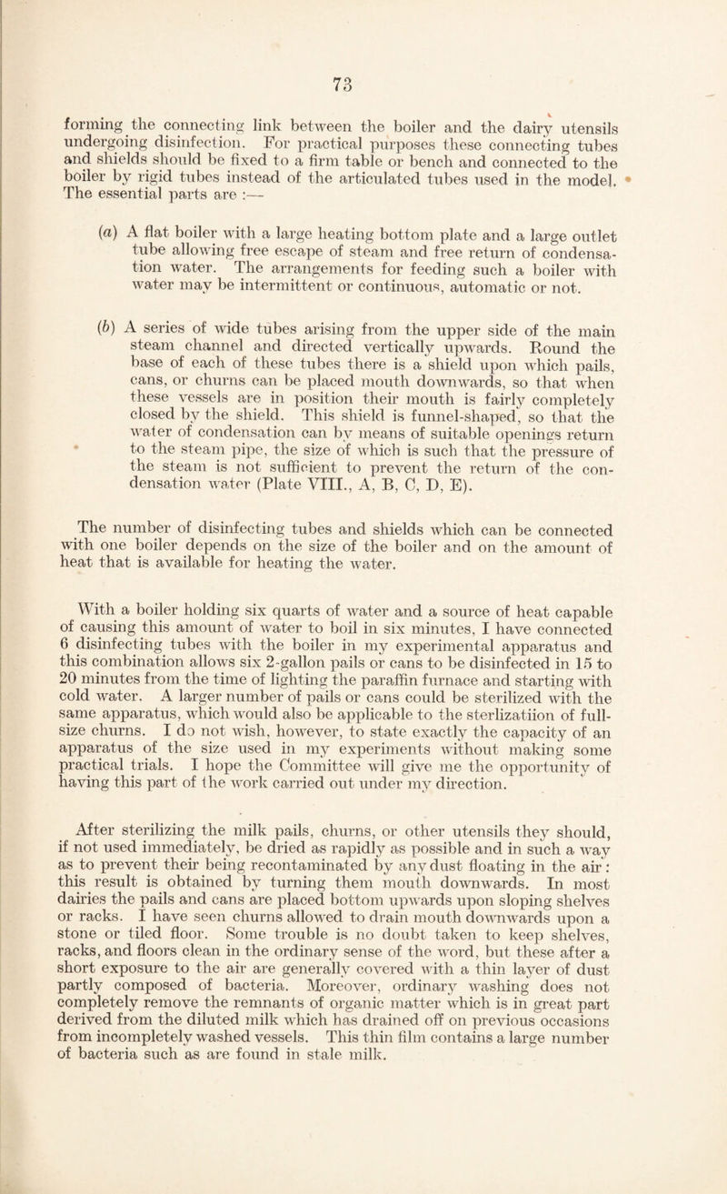 1 forming the connecting link between the boiler and the dairy utensils undergoing disinfection. For practical purposes these connecting tubes and shields should be fixed to a firm table or bench and connected to the boiler by rigid tubes instead of the articulated tubes used in the model. • The essential parts are :—- (a) A flat boiler with a large heating bottom plate and a large outlet tube allowing free escape of steam and free return of condensa¬ tion water. The arrangements for feeding such a boiler with water may be intermittent or continuous, automatic or not. {b) A series of wide tubes arising from the upper side of the main steam channel and directed vertically upwards. Round the base of each of these tubes there is a shield upon which pails, cans, or churns can be placed mouth downwards, so that when these vessels are in position their mouth is fairly completely closed by the shield. This shield is funnel-shaped, so that the water of condensation can by means of suitable openings return to the steam pipe, the size of which is such that the pressure of the steam is not sufficient to prevent the return of the con¬ densation water (Plate VIII., A, B, C, D, E). The number of disinfecting tubes and shields which can be connected with one boiler depends on the size of the boiler and on the amount of heat that is available for heating the water. With a boiler holding six quarts of water and a source of heat capable of causing this amount of water to boil in six minutes, I have connected 6 disinfecting tubes with the boiler in my experimental appa,ratus and this combination allows six 2-gallon pails or cans to be disinfected in 15 to 20 minutes from the time of lighting the paraffin furnace and starting with cold water, A larger number of pails or cans could be sterilized with the same apparatus, which would also be applicable to the sterlizatiion of full- size churns. I do not wish, however, to state exactly the capacity of an apparatus of the size used in my experiments without making some practical trials. I hope the Committee will give me the opportunity of having this part of Ihe work carried out under my direction. After sterilizing the milk pails, churns, or other utensils they should, if not used immediately, be dried as rapidly as possible and in such a way as to prevent their being recontaminated by any dust floating in the air; this result is obtained by turning them mouth downwards. In most dairies the pails and cans are placed bottom upwards upon sloping shelves or racks. I have seen churns allowed to drain mouth downwards upon a stone or tiled floor. Some trouble is no doubt taken to keep shelves, racks, and floors clean in the ordinary sense of the word, but these after a short exposure to the air are generally covered with a thin layer of dust partly composed of bacteria. Moreover, ordinary washing does not completely remove the remnants of organic matter which is in great part derived from the diluted milk which has drained off on previous occasions from incompletely washed vessels. This thin film contains a large number of bacteria such as are found in stale milk.