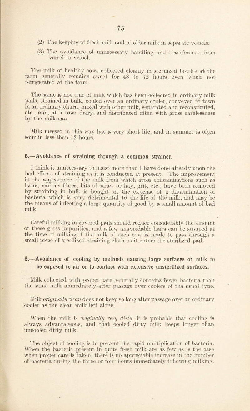 (2) The keeping of fresh milk and of older milk in separate vessels. (3) The avoidance of unnecessary handling and transference from vessel to vessel. The milk of healthy cows collected cleanly in sterilized bottles at the farm general!}^ remains sweet for 48 to 72 hours, even when not refrigerated at the farm. The same is not true of milk which has been collected in ordinary milk pails, strained in bulk, cooled over an ordinary cooler, conveyed to town in an ordinary churn, mixed with other milk, separated and reconstituted, etc., etc., at a town dairy, and distributed often with gross carelessness by the milkman. Milk messed in this wav has a very short life, and in summer is often sour in less than 12 hours. 5.—Avoidance of straining through a common strainer. I think it unnecessary to insist more than I have done already upon the bad effects of straining as it is conducted at present. The improvement in the appearance of tire milk from which gross contaminations such as hahs, various fibres, bits of straw or hay, grit, etc., have been removed by straining in bulk is bought at the expense of a dissemination of bacteria which is very detrimental to the life of the milk, and may be the means of infecting a large quantity of good bj^ a small amount of bad milk. Careful milking in covered pails should reduce considerably the amount of these gross impurities, and a few unavoidaTrle hairs can be stopped at the time of milking if the milk of each cow is made to pass through a small piece of sterilized straining cloth as it enters the sterilized pail. 6.—Avoidance of cooling by methods causing large surfaces of milk to be exposed to air or to contact with extensive unsterilized surfaces. Milk collected with proper care generally contains fewer bacteria than the same milk immediately after passage over coolers of the usual type. Milk origmally clean does not keep so long after passage over an ordinary cooler as the clean milk left alone. When the milk is originally very dirty, it is probable that cooling is always advantageous, and that cooled dirty milk keeps longer than uncooled dirty milk. Tlie object of cooling is to prevent the rapid multiplication of bacteria. When the bacteria present in quite fresh milk are as fev/ as is the case when pi’oper care is taken, there is no appreciable increase in the number of bacteria during the three or fou]’ hours immediately following milking.