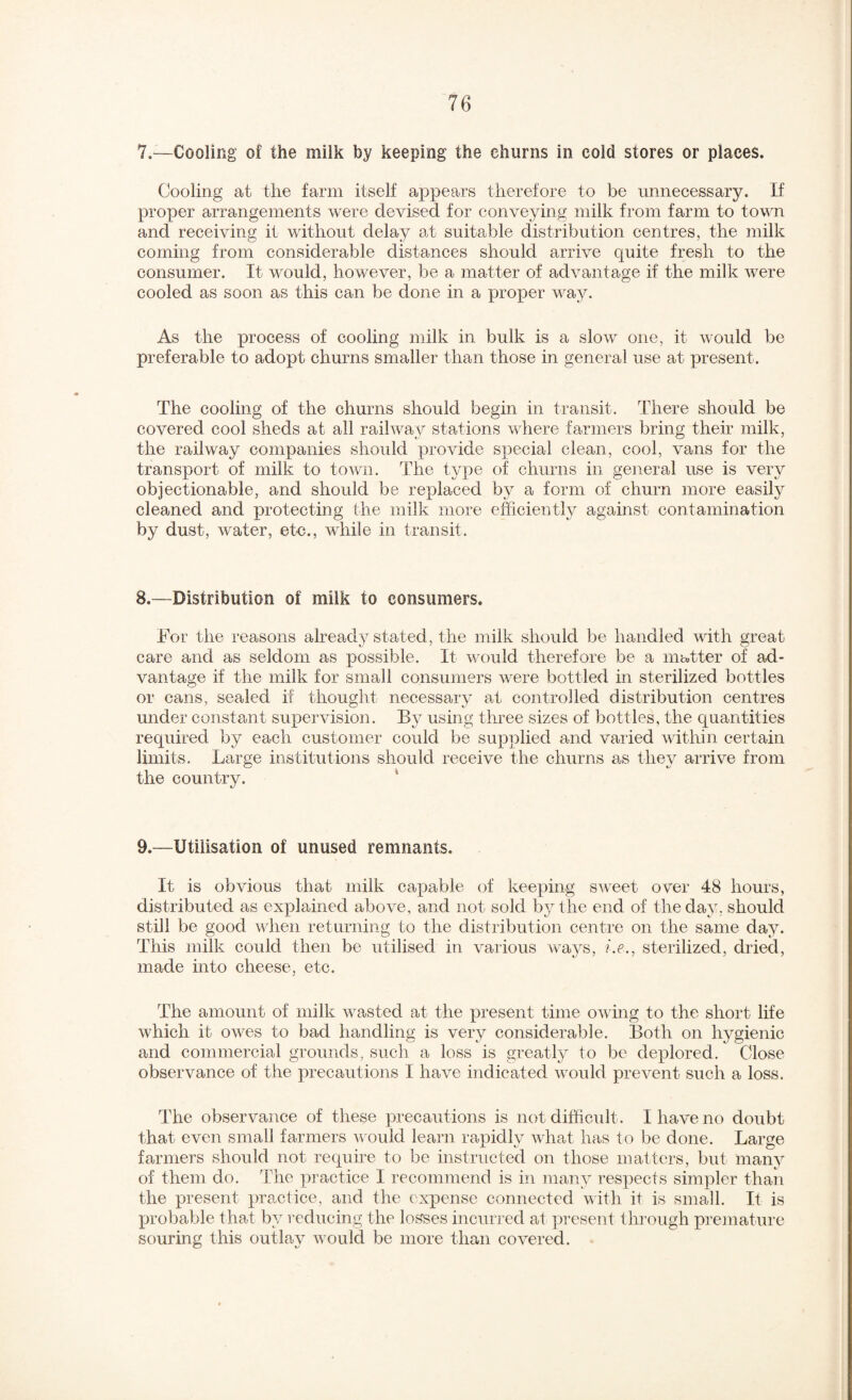 7,—Cooling of the milk by keeping the churns in cold stores or places. Cooling at the farm itself appears therefore to be unnecessary. If proper arrangements were devised for conveying milk from farm to town and receiving it without delay at suitable distribution centres, the milk coming from considerable distances should arrive quite fresh to the consumer. It would, however, be a matter of advantage if the milk were cooled as soon as this can be done in a proper way. As the process of cooling milk in bulk is a slow one, it would be preferable to adopt churns smaller than those in general use at present. The cooling of the churns should begin in transit. There should be covered cool sheds at all railway stations where farmers bring their milk, the railway companies should provide special clean, cool, vans for the transport of milk to town. The type of churns in general use is very objectionable, and should be replaced by a form of churn more easily cleaned and protecting the milk more efficiently against contamination by dust, water, etc., while in transit. 8.—Distribution of milk to consumers. For the reasons already stated, the milk should be handled with great care and as seldom as possible. It would therefore be a matter of ad¬ vantage if the milk for small consumers were bottled in sterilized bottles or cans, sealed if thought necessary at controlled distribution centres under constant supervision. By using three sizes of bottles, the cj^uantitles required by each customer could be supplied and varied within certain limits. Large institutions should receive the churns a.s they arrive from the country. * 9.—Utilisation of unused remnants. It is obvious that milk capable of keeping sweet over 48 hours, distributed as explained above, and not sold by the end of the day, should still be good when returning to the distribution centre on the same day. This milk could then be utilised in various ways, i.e., sterilized, dried, made into cheese, etc. The amount of milk wasted at the present time owing to the short life which it owes to bad handling is very considerable. Both on hygienic and commercial grounds, such a loss is greatly to be deplored. Close observance of the precautions I have indicated woidd prevent such a loss. The observance of these precautions is not difficult. I have no doubt that even small farmers vnuld learn rapidly what has to be done. Large farmers should not require to be instructed on those matters, but many of them do. The practice I recommend is in many respects simpler than the present practice, and the expense connected vith it is small. It is probable that by reducing the losses incurred at present tlu'ough premature souring this outlay would be more than covered.