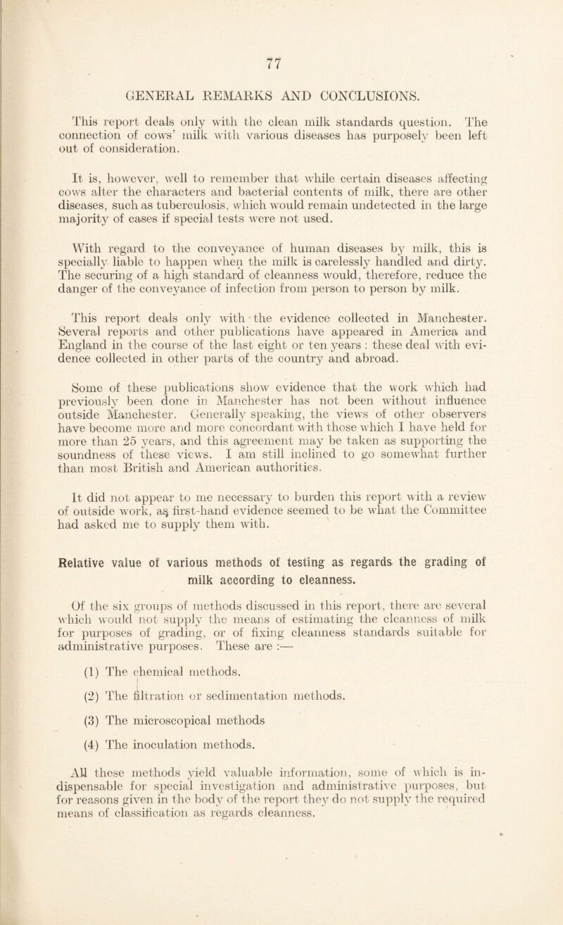 GENERAL REMARKS AND CONCLUSIONS. This report deals only with the clean milk standards question. The connection of cows’ milk with various diseases has purposely been left out of consideration. It is, however, well to remember that while certain diseases affecting cows alter the characters and bacterial contents of milk, there are other diseases, such as tuberculosis, which would remain undetected in the large majority of cases if special tests were not used. With regard to the conveyance of human diseases by milk, this is specially liable to happen when the milk is carelessly handled and dirty. The securing of a high standard of cleanness would, therefore, reduce the danger of the conveyance of infection from person to person by milk. This report deals only with the evidence collected in Manchester. Several reports and other publications have appeared in America and England in the course of the last eight or ten years ; these deal with evi¬ dence collected in other parts of the country and abroad. Some of these publications show evidence that the work which had previously been done in Manchester has not been without influence outside Manchester. Generally speaking, the views of other observers have become more and more concordant with those which I have held for more than 25 years, and this agreement may be taken as supporting the soundness of these views. I am still inclined to go somewhat further than most British and American authorities. It did not appear to me necessary to burden this report with a review of outside work, a^ first-hand evidence seemed to be what the Committee had asked me to supply them with. Relative value of various methods of testing as regards the grading of milk according to cleanness. Of the six groups of methods discussed in this report, there are several A^■hich would not supply the means of estimatmg the cleanness of milk for purposes of grading, or of fixing cleanness standards suitable for administrative purposes. These are :— (1) The chemical methods. (2) The filtration or sedimentation methods. (3) The microscopical methods (4) The inoculation methods. Al-1 these methods yield valuable information, some of which is in¬ dispensable for special investigation and administrative purposes, but for reasons given in the body of the report the}^ do not supply the required means of classification as regards cleanness.
