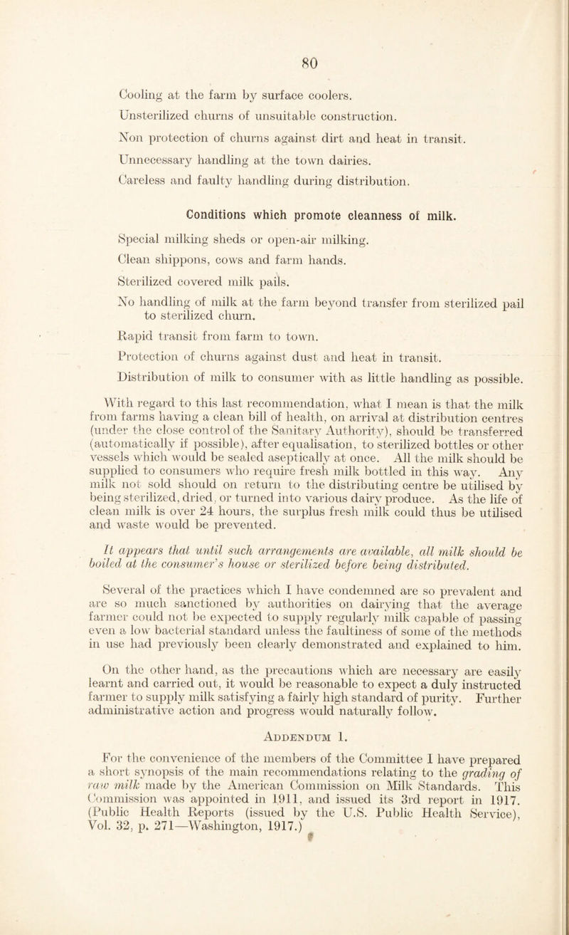 Cooling at the farm by surface coolers. Unsterilized churns of unsuitable construction. Non protection of churns against dirt and heat in transit. Unnecessary handling at the town dairies. Careless and faulty handling during distribution. Conditions which promote cleanness of milk. Special milking sheds or open-air milking. Clean shippons, cows and farm hands. Sterilized covered milk pails. No handling of milk at the farm beyond transfer from sterilized pail to sterilized churn. Rapid transit from farm to town. Protection of churns against dust and heat in transit. Distribution of milk to consumer with as little handling as possible. With regard to this last recommendation, what I mean is that the milk from farms having a clean bill of health, on arrival at distribution centres (under the close control of the Sanitary Authority), should be transferred (automatically if possible), after equalisation, to sterilized bottles or other vessels which would be sealed aseptically at once. All the milk should be supplied to consumers who require fresh milk bottled in this ^va}^ Any milk not sold should on return to the distributing centre be utilised by being sterilized, dried, or turned into various dairy produce. As the life of clean milk is over 24 hours, the surplus fresh milk could thus be utilised and waste would be prevented. It appears that until such arrangements are available, all milk should be boiled at the consumer's house or sterilized before being distributed. Several of the practices which I have condemned are so prevalent and are so much sanctioned by authorities on dairying that the average farmer could not be expected to supply i*egularly milk capable of passing even a low bacterial standard unless the faultiness of some of the methods in use had previously been clearly demonstrated and explained to him. On the other hand, as the precautions Avhich are necessary are easily learnt and carried out, it Avould be reasonable to expect a duly instructed farmer to supply milk satisfying a fairly high standard of purity. Further administratWe action and progress w^ould naturally follow. * Addendum 1. For the convenience of the members of the Committee I have prepared a short synopsis of the main recommendations relating to the grading of raw milk made by the American Commission on Milk Standards. This Commission was a]3pointed in 1911, and issued its 3rd report in 1917. (Public Health Reports (issued by the U.S. Public Health Service), Vol. 32, p. 271—Washington, 1917.)