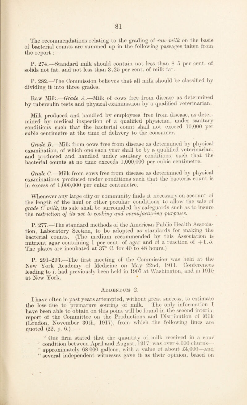 The recommendations relating to the grading of raw milk on the basis of bacterial counts are summed up in the following passages taken from the report:— P. 274.—Standard milk should contain not less than 8.5 per cent, of solids not fat, and not less than 3.25 per cent, of milk fat. P. 282.—The Commission believes that all milk should be classified by dividing it into three grades. Raw Milk.—Grade A.—Milk of cows free from disease as determined by tuberculin tests and physical examination by a qualified veterinarian. Milk produced and handled by employees free from disease, as deter¬ mined by medical inspection of a qualified physician, under sanitary conditions such that the bacterial count shall not exceed 10,000 per cubic centimetre at the time of delivery to the consumer. Grade B,—Milk from cows free from disease as determined by ]3hysical examination, of which one each year shall be by a qualified veterinarian, and produced and handled under sanitary conditions, such that the bacterial counts at no time exceeds 1,000,000 per cubic centimetre. Grade C.—Milk from cows free from disease as determined by physical examinations produced under conditions such that the bacteria count is in excess of 1,000,000 per cubic centimetre. Whenever any large city or community finds it necessary on account of the length of the haul or other peculiar conditions to allow the sale of grade C milk, its sale shall be surrounded by safeguards such as to insure the restriction of its use to cooking and manufacturing purposes. P. 277.—The standard methods of the American Public Health Associa¬ tion, Laboratory Section, to be adopted as standards for making the bacterial counts. (The medium recommended by this Association is nutrient agar containing 1 per cent, of agar and of a reaction of +1.5. The plates are incubated at 37° C. for 40 to 48 hours.) P. 291-293,—The first meeting of the Commission was held at the New York Academy of Medicine on May 22nd, 1911. Conferences leading to it had previously been held in 1907 at Washington, and in 1910 at New York. • Addendum 2. I have often in past years attempted, without great success, to estimate the loss due to premature souring of milk. The only information I have been able to obtain on this point will be found in the second interim report of the Committee on the Productions and Distribution of Milk (London, November 30th, 1917), from which the following lines are quoted (22, p. 6.) :— “ One firm stated that the quantity of milk received in a sour condition betAveen April and August, 1917, Avas over 4,000 churns— approximately 68,000 gallons, Avith a value of about £4,000—and '' several independent witnesses gave it as their opinion, based on