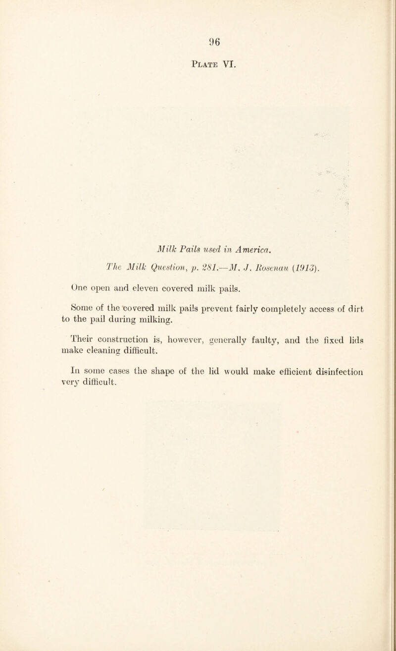 Plate VI. Milk Pails used in America. The Milk Question, p. 281.—M. J. Rosenau {Wlo). One open and eleven covered milk pails. 8ome of the covered milk pails prevent fairly completely access of dirt to the pail during milking. Their construction is, however, generally faulty, and the fixed lids make cleaning difficult. In some cases the shape of the lid would make efficient disinfection very difficult.