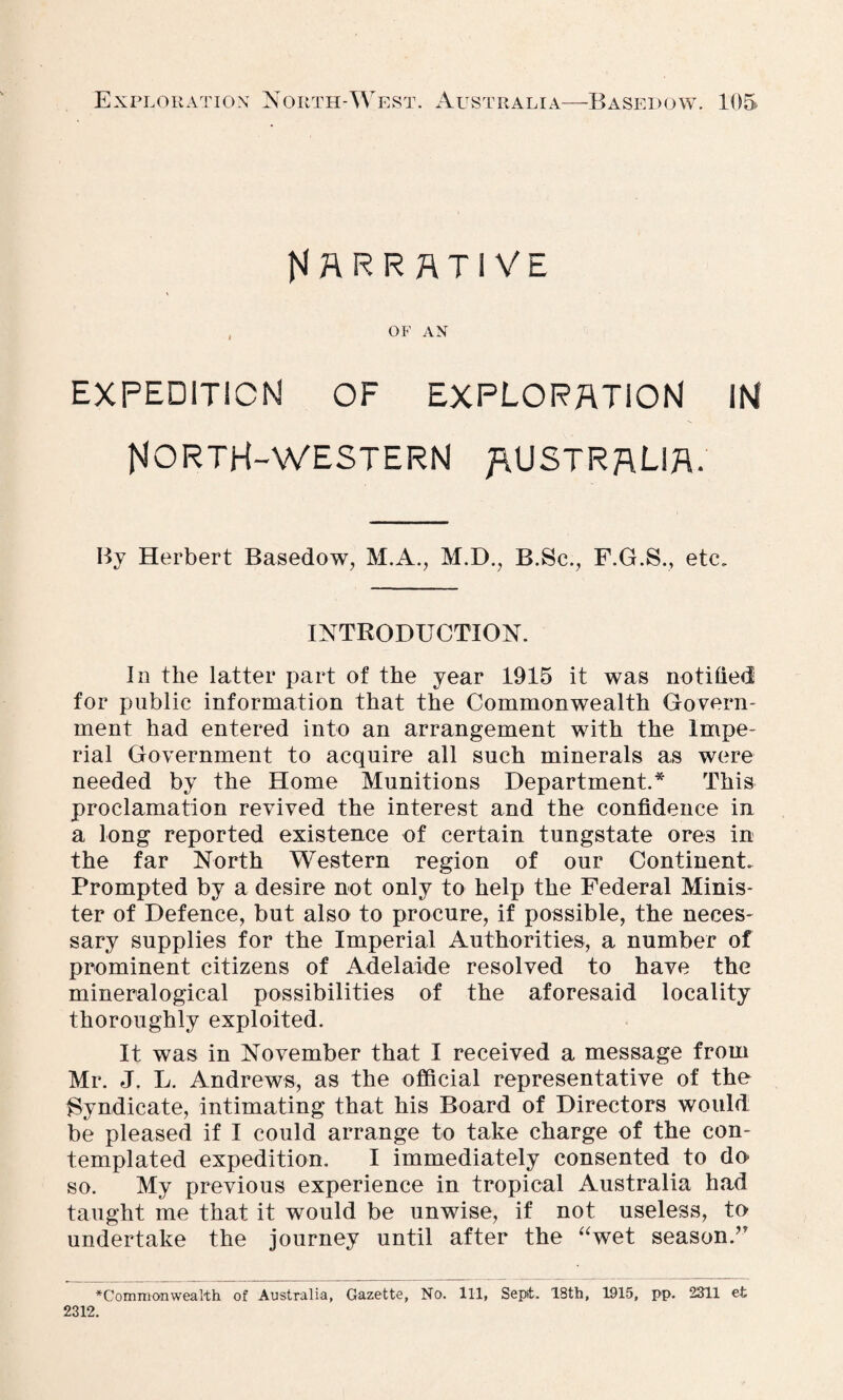 Narrative OF AN expedition of exploration in NORTH-WESTERN AUSTRALIA. By Herbert Basedow, M.A., M.D., B.Sc., F.G.S., etc. INTRODUCTION. In the latter part of the year 1915 it was notified for public information that the Commonwealth Govern¬ ment had entered into an arrangement with the Impe¬ rial Government to acquire all such minerals as were needed by the Home Munitions Department.* This proclamation revived the interest and the confidence in a long reported existence of certain tungstate ores in the far North Western region of our Continent. Prompted by a desire not only to help the Federal Minis¬ ter of Defence, but also to procure, if possible, the neces¬ sary supplies for the Imperial Authorities, a number of prominent citizens of Adelaide resolved to have the mineralogical possibilities of the aforesaid locality thoroughly exploited. It was in November that I received a message from Mr. J. L. Andrews, as the official representative of the Syndicate, intimating that his Board of Directors would be pleased if I could arrange to take charge of the con¬ templated expedition. I immediately consented to do so. My previous experience in tropical Australia had taught me that it would be unwise, if not useless, to undertake the journey until after the “wet season.” ^Commonwealth of Australia, Gazette, No. Ill, Sept. 18th, 1915, pp. 2311 et 2312.