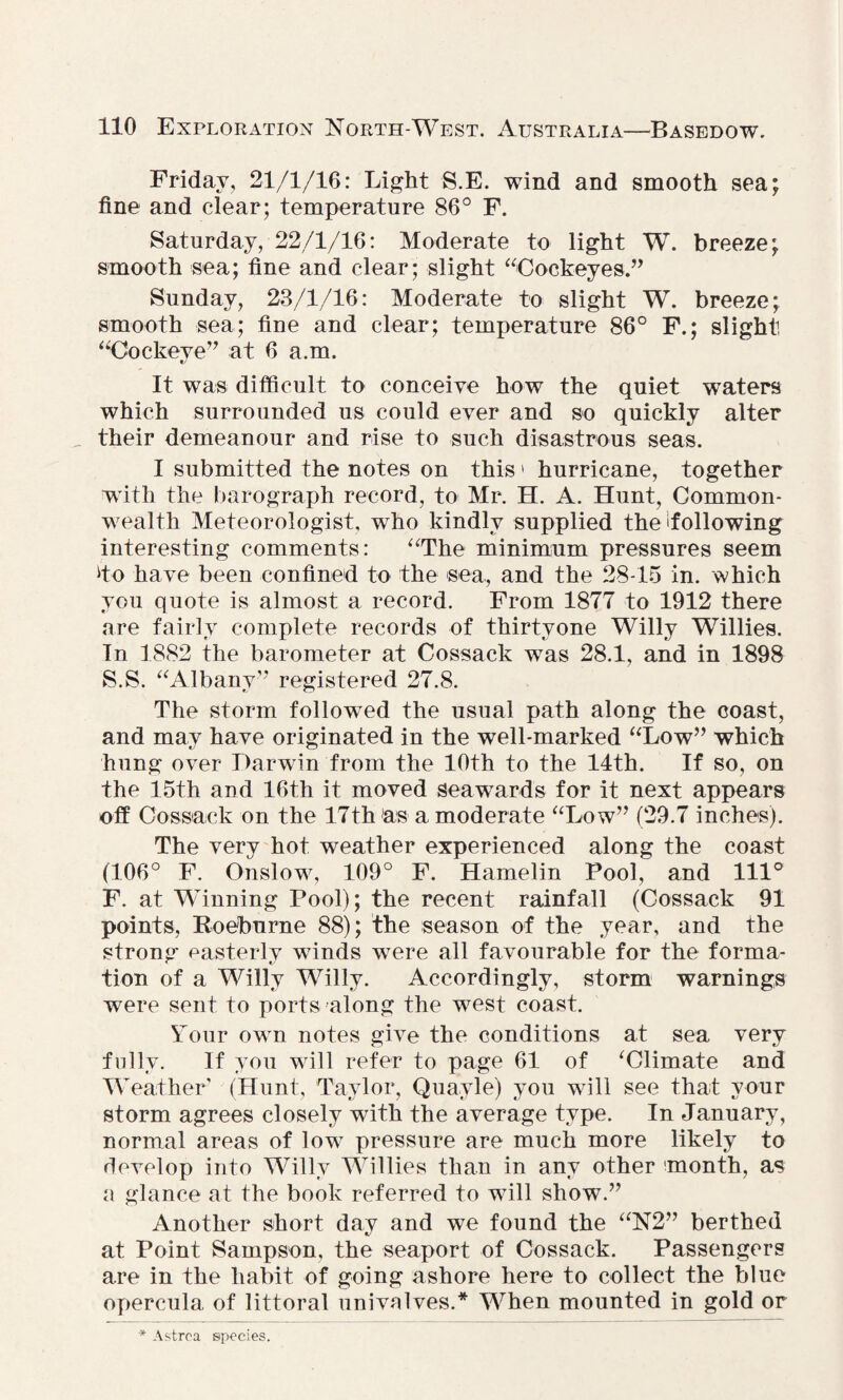 Friday, 21/1/16: Light RE. wind and smooth sea; fine and clear; temperature 86° F. Saturday, 22/1/16: Moderate to light W. breeze; smooth sea; fine and clear; slight “Cockeyes.” Sunday, 23/1/16: Moderate to slight W. breeze; smooth sea; fine and clear; temperature 86° F.; slight, “Cockeye” at 6 a.m. It was difficult to conceive how the quiet waters which surrounded us could ever and so quickly alter their demeanour and rise to such disastrous seas. I submitted the notes on this > hurricane, together with the barograph record, to Mr. H. A. Hunt, Common¬ wealth Meteorologist, who kindly supplied the 'following interesting comments: “The minimum pressures seem do have been confined to the sea, and the 28-15 in. which you quote is almost a record. From 1877 to 1912 there are fairly complete records of thirtyone Willy Willies. In 1882 the barometer at Cossack was 28.1, and in 1898 S.S. “Albany” registered 27.8. The storm followed the usual path along the coast, and may have originated in the well-marked “Low” which hung over Darwin from the 10th to the 14th. If so, on the 15th and 16th it moved seawards for it next appears off Cossack on the 17th as a moderate “Low” (29.7 inches). The very hot weather experienced along the coast (106° F. Onslow, 109° F. Hamelin Pool, and 111° F. at Winning Pool); the recent rainfall (Cossack 91 points, Roebnrne 88); the season of the year, and the strong easterly winds were all favourable for the forma- tion of a Willy Willy. Accordingly, storm warnings were sent to ports along the west coast. Your own notes give the conditions at sea very fully. If you will refer to page 61 of ‘Climate and Weather7 (Hunt, Taylor, Quayle) you will see that your storm agrees closely with the average type. In January, normal areas of low pressure are much more likely to develop into Willy Willies than in any other month, as a glance at the book referred to will show.” Another short day and we found the “N2” berthed at Point Sampson, the seaport of Cossack. Passengers are in the habit of going ashore here to collect the blue opercula of littoral univalves.* When mounted in gold or * Astro a species.