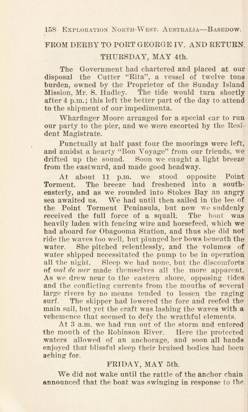FROM DERBY TO PORT GEORGE IV. AND RETURN. THURSDAY, MAY 4th. The Government had chartered and placed at our disposal the Cutter “Rita”, a vessel of twelve tons burden, owned by the Proprietor of the Sunday Island Mission, Mr. S. Hadley. The tide would turn shortly after 4 p.m.; this left the better part of the day to attend to the shipment of our impedimenta. Wharfinger Moore arranged for a special car to run our party to the pier, and we were escorted by the Resi¬ dent Magistrate. Punctually at half past four the moorings were left, and amidst a hearty “Bon Voyage” from our friends, wTe drifted up the sound. Soon we caught a light breeze from the eastward, and made good headway. At about 11 p.m. we stood opposite Point Torment. The breeze had freshened into a south¬ easterly, and as we rounded into Stokes Bay an angry sea awaited us. We had until then sailed in the lee of the Point Torment Peninsula, but now we suddenly received the full force of a squall-. The boat was heavily laden with fencing wire and horsefeed, which we had aboard for Obagooma Station, and thus she did not ride the waves too well, but plunged her bows beneath the water. She pitched relentlessly, and the volumes of water shipped necessitated the pump to be in operation all the night. Sleep we had none, but the discomforts of mal de mer made themselves all the more apparent. As we drew near to the eastern shore, opposing tides and the conflicting currents from the mouths of several large rivers by no means tended to lessen the raging surf. The skipper had lowered the fore and reefed the main sail, but yet the craft was lashing the waves with a vehemence that seemed to defv the wrathful elements. t/ At 3 a.m. we had run out of the storm and entered the mouth of the Robinson River. Here the protected waters allowed of an anchorage, and soon all hands enjoyed thaf blissful sleep their bruised bodies had been aching for. FRIDAY, MAY 5th. We did not wake until the rattle of the anchor chain announced that the boat was swinging in response to the