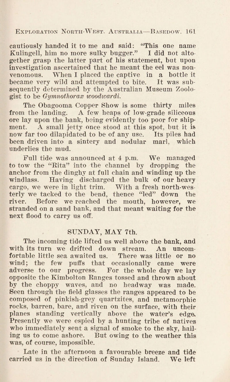 cautiously handed it to me and said: “This one name Kulingell, him no more sulky bugger.’’ I did not alto¬ gether grasp the latter part of his statement, but upon investigation ascertained that he meant the eel was non- venomous. When I placed the captive in a bottle it became very wild and attempted to bite. It was sub¬ sequently determined by the Australian Museum Zoolo¬ gist to be Gymnotliorax woodwardi. The Obagooma Copper Show is some thirty miles from the landing. A few heaps of low-grade siliceous ore lay upon the bank, being evidently too poor for ship¬ ment. A small jetty once stood at this spot, but it is now far too dilapidated to be of any use. Its piles had been driven into a sintery and nodular marl, which underlies the mud. Full tide was announced at 4 p.m. We managed to tow the “Rita” into the channel by dropping the anchor from the dinghy at full chain and winding up the windlass. Having discharged the bulk of our heavy cargo, we were in light trim. With a fresh north-wes¬ terly we tacked to the bend, thence “led” down the rher. Before we reached the mouth, however, we stranded on a sand bank, and that meant waiting for the next flood to carry us off. SUNDAY, MAY 7th. The incoming tide lifted us well above the bank, and with its turn we drifted down stream. An uncom fortable little sea awaited us. There was little or no wind; the few puffs that occasionally came were adverse to our progress. For the whole day we lay opposite the Kimbolton Ranges tossed and thrown about by the choppy waves, and no headway was made. Seen through the field glasses the ranges appeared to be composed of pinkish-grey quartzites, and metamorphic rocks, barren, bare, and riven on the surface, with their planes standing vertically above the water’s edge. Presently we were espied by a hunting tribe of natives who immediately sent a signal of smoke to the sky, hail¬ ing us to come ashore. But owing to the weather this was, of course, impossible. Late in the afternoon a favourable breeze and tide carried us in the direction of Sunday Island. We left