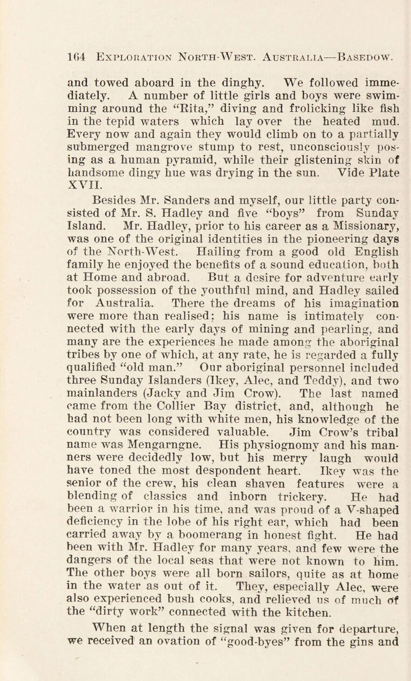 and towed aboard in the dinghy. We followed imme¬ diately. A number of little girls and boys were swim¬ ming around the “Rita,” diving and frolicking like fish in the tepid waters which lay over the heated mud. Every now and again they would climb on to a partially submerged mangrove stump to rest, unconsciously pos¬ ing as a human pyramid, while their glistening skin of handsome dingy hue was drying in the sun. Vide Plate XVII. Besides Mr. Sanders and myself, our little party con¬ sisted of Mr. S. Hadley and five “boys” from Sunday Island. Mr. Hadley, prior to his career as a Missionary, was one of the original identities in the pioneering days of the North-West. Hailing from a good old English family he enjoyed the benefits of a sound education, both at Home and abroad. But a desire for adventure early took possession of the youthful mind, and Hadley sailed for Australia, There the dreams of his imagination were more than realised; his name is intimately con¬ nected with the early days of mining and pearling, and many are the experiences he made among the aboriginal tribes by one of which, at any rate, he is regarded a fully qualified “old man.” Our aboriginal personnel included three Sunday Islanders (Ikey, Alec, and Teddy), and two mainlanders (Jacky and Jim Crow). The last named came from the Collier Bay district, and, although he had not been long with white men, his knowledge of the country was considered valuable. Jim Crow’s tribal name was Mengarngne. His physiognomy and his man¬ ners were decidedly low, but his merry laugh would have toned the most despondent heart. Ikey was the senior of the crew, his clean shaven features were a blending of classics and inborn trickery. He had been a warrior in his time, and was proud of a V-shaped deficiency in the lobe of his right ear, which had been carried away by a boomerang in honest fight. He had been with Mr. Hadley for many years, and few were the dangers of the local seas that were not known to him. The other boys were all born sailors, quite as at home in the water as out of it. They, especially Alec, were also experienced bush cooks, and relieved us of much of the “dirty work” connected with the kitchen. When at length the signal was given for departure, we received an ovation of “good-byes” from the gins and