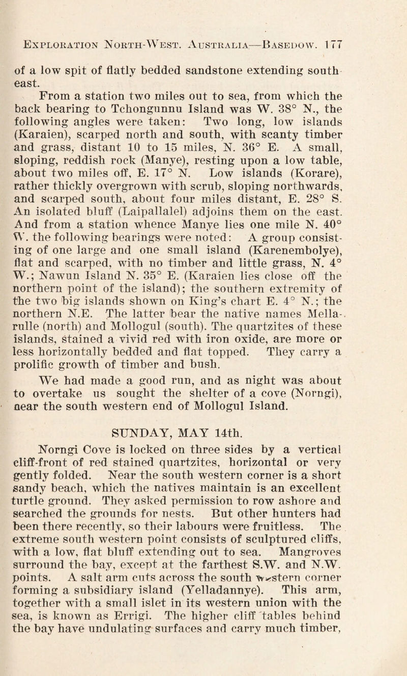 of a low spit of flatly bedded sandstone extending south east. From a station two miles out to sea, from which the back bearing to Tchongunnu Island was W. 38° N., the following angles were taken: Two long, low islands (Karaien), scarped north and south, with scanty timber and grass, distant 10 to 15 miles, N. 36° E. A small, sloping, reddish rock (Manye), resting upon a low table, about two miles off, E. 17° N. Low islands (Korare), rather thickly overgrown with scrub, sloping northwards, and scarped south, about four miles distant, E. 28° S. An isolated bluff (Laipallalel) adjoins them on the east. And from a station whence Manye lies one mile N. 40° W. the following bearings were noted: A group consist¬ ing of one large and one small island (Karenembolye), flat and scarped, with no timber and little grass, N. 4° W.; Nawun Island N. 35° E. (Karaien lies close off the northern point of the island); the southern extremity of the two big islands shown on King’s chart E. 4° N.; the northern N.E. The latter bear the native names Mella- rulle (north) and Mollogul (south). The quartzites of these islands, Stained a vivid red with iron oxide, are more or less horizontally bedded and flat topped. They carry a prolific growth of timber and bush. We had made a good run, and as night was about to overtake us sought the shelter of a cove (Norngi), near the south western end of Mollogul Island. SUNDAY, MAY 14th. Norngi Cove is locked on three sides by a vertical cliff-front of red stained quartzites, horizontal or very gently folded. Near the south western corner is a short sandy beach, which the natives maintain is an excellent turtle ground. They asked permission to row ashore and searched the grounds for nests. But other hunters had been there recently, so their labours were fruitless. The extreme south western point consists of sculptured cliffs, with a low, flat bluff extending out to sea. Mangroves surround the bay, except at the farthest S.W. and N.W. points. A salt arm cuts across the south western corner forming a subsidiary island (Yelladannye). This arm, together with a small islet in its western union with the sea, is known as Errigi. The higher cliff tables behind the bay have undulating surfaces and carry much timber,