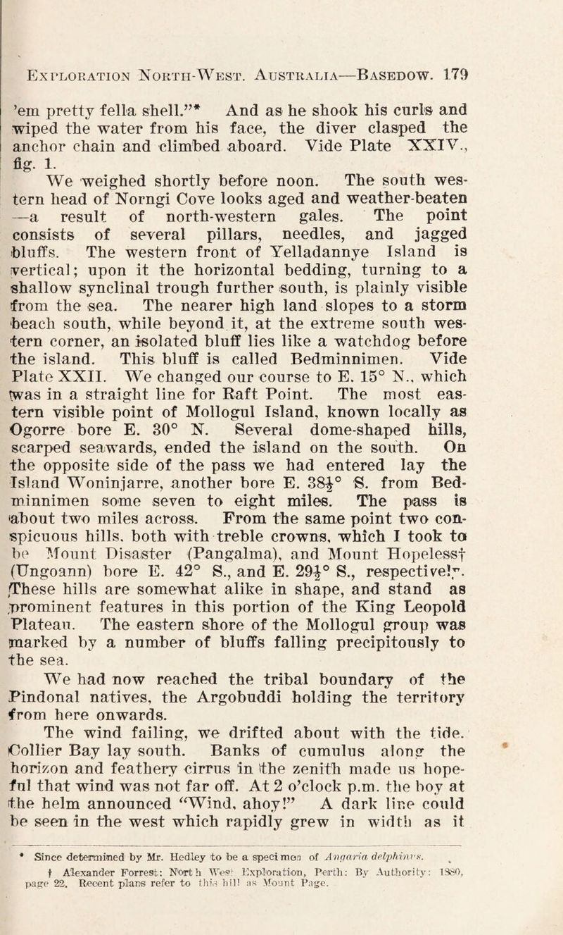 ’em pretty fella shell.”* And as he shook his curls and wiped the water from his face, the diver clasped the anchor chain and climbed aboard. Vide Plate XXIV., fig- 1. We weighed shortly before noon. The south wes¬ tern head of Norngi Cove looks aged and weather-beaten —a result of north-western gales. The point consists of several pillars, needles, and jagged bluffs. The western front of Yelladannye Island is vertical; upon it the horizontal bedding, turning to a shallow synclinal trough further south, is plainly visible from the sea. The nearer high land slopes to a storm beach south, while beyond it, at the extreme south wes¬ tern corner, an isolated bluff lies like a watchdog before the island. This bluff is called Bedminnimen. Vide Plate XXII. We changed our course to E. 15° N., which twas in a straight line for Raft Point. The most eas¬ tern visible point of Mollogul Island, known locally as Ogorre bore E. 30° N. Several dome-shaped hills, scarped seawards, ended the island on the south. On the opposite side of the pass we had entered lay the Island Woninjarre, another bore E. 38J° S. from Bed¬ minnimen some seven to eight miles. The pass is •about two miles across. From the same point two con¬ spicuous hills, both with treble crowns, which I took to be Mount Disaster (Pangalma), and Mount Hopelessf (Ungoann) bore E. 42° S., and E. 29|° S., respectively. •These hills are somewhat alike in shape, and stand as prominent features in this portion of the King Leopold Plateau. The eastern shore of the Mollogul group was marked by a number of bluffs falling precipitously to the sea. We had now reached the tribal boundary of the Pindonal natives, the Argobuddi holding the territory from here onwards. The wind failing, we drifted about with the tide. Collier Bay lay south. Banks of cumulus along the horizon and feathery cirrus in ithe zenith made us hope¬ ful that wind was not far off. At 2 o’clock p.m. the boy at the helm announced “Wind, ahoy!” A dark line could be seen in the west which rapidly grew in width as it * Since determined by Mr. Hedley to be a specimen of Angaria delphinvs. f Alexander Forrest: North Wee Exploration, Perth: By Authority: 1SSO, page 22. Recent plans refer to this hill ns Mount Pago.