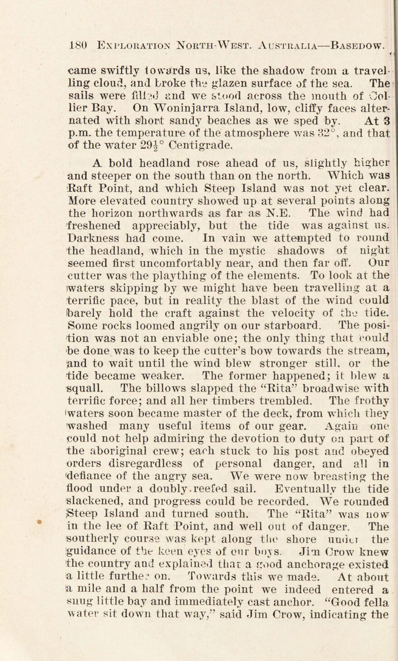 r came swiftly towards us, like the shadow from a travel¬ ling cloud, and broke the glazen surface of the sea. The sails were filled and we stood across the mouth of Col¬ lier Bay. On Woninjarra Island, low, cliffy faces alter¬ nated with short sandy beaches as we sped by. At 3 : p.m. the temperature of the atmosphere was 32°, and that of the water 29Centigrade. A bold headland rose ahead of us, slightly higher and steeper on the south than on the north. Which was Baft Point, and wThich Steep Island was not yet clear. More elevated country showed up at several points along the horizon northwards as far as N.E. The wind had freshened appreciably, but the tide was against us. Darkness had come. In vain we attempted to round the headland, which in the mystic shadows of night seemed first uncomfortably near, and then far off. Our cutter was 'the plaything of the elements. To look at the waters skipping by we might have been travelling at a terrific pace, but in reality the blast of the wind could barely hold the craft against the velocity of the tide. Some rocks loomed angrily on our starboard. The posi¬ tion was not an enviable one; the only thing that could be done was to keep the cutter’s bow towards the stream, and to wait until the wind blew stronger still, or the tide became weaker. The former happened; it blew a squall. The billows slapped the “Rita” broadwise with terrific force; and all her timbers trembled. The frothy (waters soon became master of the deck, from which they washed many useful items of our gear. Again one could not help admiring the devotion to duty on part of the aboriginal crew; each stuck to his post and obeyed orders disregardless of personal danger, and all in •defiance of the angry sea. We were now breasting the flood under a doubly .reefed sail. Eventually the tide slackened, and progress could be recorded. We rounded ISteep Island and turned south. The “Rita” was now in the lee of Raft Point, and well out of danger. The southerly course was kept along the shore uudu the 'guidance of the keen eyes of our boys. Jim Crow knew the country and explained tiiat a good anchorage existed a little further on. Towards this we made. At about (a mile and a half from the point we indeed entered a snug little bay and immediately cast anchor. “Good fella water sit down that way,” said Jim Crow, indicating the