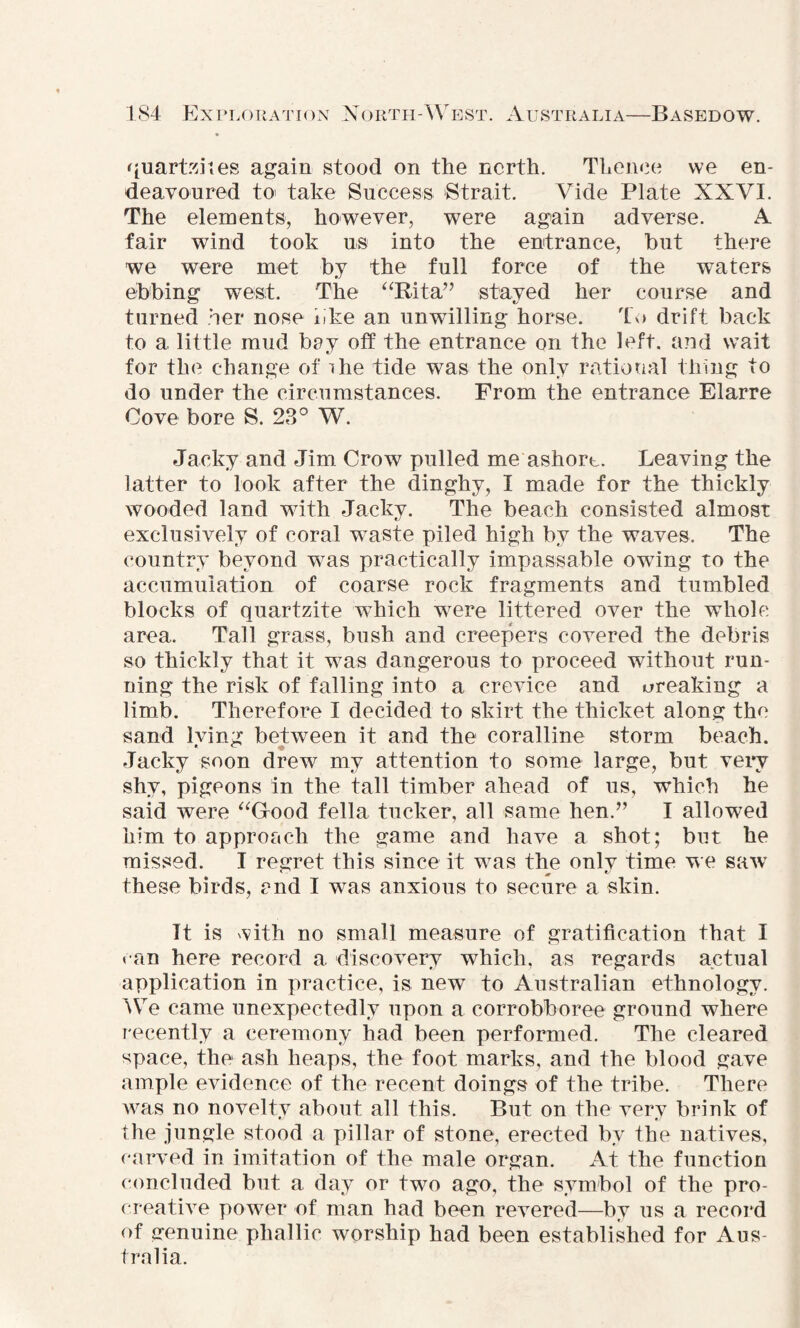 quartzites again stood on the north. Thence we en¬ deavoured to take Success Strait. Vide Plate XXVI. The elements, however, were again adverse. A fair wind took us into the entrance, hut there we were met by the full force of the waters ebbing west. The “Rita” stayed her course and turned her nose bke an unwilling horse. To drift back to a little mud bey off the entrance on the left, and wait for the change of ihe tide was the only rational thing to do under the circumstances. From the entrance Elarre Cove bore S. 28° W. Jaoky and Jim Crow pulled me ashort. Leaving the latter to look after the dinghy, I made for the thickly wooded land with Jackv. The beach consisted almost exclusively of coral waste piled high by the waves. The country beyond was practically impassable owing to the accumulation of coarse rock fragments and tumbled blocks of quartzite which were littered over the whole area. Tall grass, bush and creepers covered the debris so thickly that it was dangerous to proceed without run¬ ning the risk of falling into a crevice and creaking a limb. Therefore I decided to skirt the thicket along the sand Iving between it and the coralline storm beach. Jacky soon drew my attention to some large, but very shy, pigeons in the tall timber ahead of us, which he said were “Good fella tucker, all same hen.” I allowed him to approach the game and have a shot; but he missed. I regret this since it was the onlv time we saw these birds, and I was anxious to secure a skin. It is with no small measure of gratification that I can here record a discovery which, as regards actual application in practice, is new to Australian ethnology. We came unexpectedly upon a corrobboree ground where recently a ceremony had been performed. The cleared space, the ash heaps, the foot marks, and the blood gave ample evidence of the recent doings of the tribe. There was no noveltv about all this. But on the verv brink of the jungle stood a pillar of stone, erected by the natives, carved in imitation of the male organ. At the function concluded but a day or two ago, the symbol of the pro- creative power of man had been revered—by us a record of genuine phallic worship had been established for Aus¬ tralia.