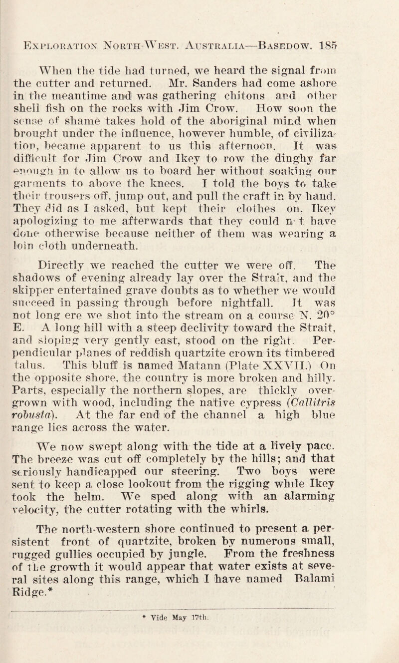When the tide had turned, we heard the signal from the cutter and returned. Mr. Sanders had come ashore in the meantime and was gathering chitons and other shell fish on the rocks with Jim Crow. How soon the sense of shame takes hold of the aboriginal mind when brought under the influence, however humble, of civiliza tion, became apparent to us this afternoon. It was difficult for Jim Crow and Ikey to row the dinghy far enough in to allow us to board her without soaking our garments to above the knees. I told the bovs to take their trousers off, jump out, and pull the craft in by hand. They did as I asked, but kept their clothes on, Ikey apologizing to me afterwards that they could n t have done otherwise because neither of them was wearing a loin cloth underneath. Directly we reached the cutter we were off. The shadows of evening already lay over the Strait, and the skipper entertained grave doubts as to whether we would succeed in passing through before nightfall. It was not long ere we shot into the stream on a course N. 20° E. A long hill with a steep declivity toward the Strait, and sloping very gently east, stood on the right. Per¬ pendicular planes of reddish quartzite crown its timbered talus. This bluff is named Matann (Plate XXVII.) On the opposite shore, the country is more broken and hilly. Parts, especially the northern slopes, are thickly over¬ grown with wood, including the native cypress (Gallitris robustd). At the far end of the channel a high blue range lies across the water. We now swept along with the tide at a lively pace. The breeze was cut off completely by the hills; and that seriously handicapped our steering. Two boys were sent to keep a close lookout from the rigging while Ikey took the helm. We sped along with an alarming velocity, the cutter rotating with the whirls. The north-western shore continued to present a per¬ sistent front of quartzite, broken by numerous small, rugged gullies occupied by jungle. From the freshness of the growth it would appear that water exists at seve¬ ral sites along this range, which I have named Balami Ridge.* Vide May ITtli.